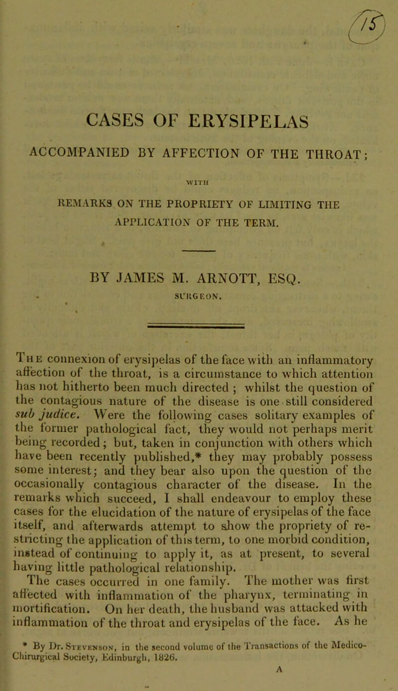 CASES OF ERYSIPELAS ACCOMPANIED BY AFFECTION OF THE THROAT; ■WITH REMARKS ON THE PROPRIETY OF LIMITING THE APPLICATION OF THE TERM, BY JAMES M. ARNOTT, ESQ. SniGEON. The connexion of erysipelas of the face with an inflammatory affection of the throat, is a circumstance to which attention has not hitherto been much directed ; whilst the question of the contagious nature of the disease is one still considered sub judict. Were the following cases solitary examples of the lormer pathological fact, they would not perhaps merit being recorded; but, taken in conjunction with others which have been recently published,* they may probably possess some interest; and they bear also upon the question of the occasionally contagious character of the disease. In the remarks which succeed, I shall endeavour to employ these cases for the elucidation of the nature of erysipelas of the face itself, and afterwards attempt to allow the propriety of re- stricting the application of this term, to one morbid condition, instead of continuing to apply it, as at present, to several having little pathological relationship. The cases occurred in one family. The mother was first affected with inflammation of the pharynx, terminating in mortification. On her death, the husband was attacked with inflammation of the throat and erysipelas of the face. As he • By Dr. Stevenson, in the second volume of the Transactions of the Medico- Chirurgical Society, Edinburgh, 1826,