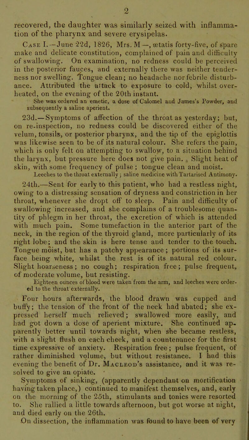 recovered, the daughter was similarly seized with inflamma- tion of the pharynx and severe erysipelas. Case I. — June '22d, 1826, Mrs. M—, setatis forty-five, of spare make and delicate constitution, complained of pain and difficulty of swallowing. On examination, no redness could be perceived in the posterior fauces, and externally there was neither tender- ness nor swelling. 'I’ongue clean; no headache nor febrile disturb- ance. Attributed the attack to exposure to cold, whilst over- heated, on the evening of the 20th instant. She was ordered an emetic, a dose of Calomel and James’s Powder, and subsequently a saline aperient. 23d.—Symptoms of affection of the throat as yesterday; but, on re-inspection, no redness could be discovered either of the velum, tonsils, or posterior pharynx, and the tip of the epiglottis was likewise seen to be of its natural colour. She refers the pain, which is only felt on attempting to swallow, to a situation behind the larynx, but pressure here does not give pain. . Slight heat of skin, with some frequency of pulse; tongue clean and moist. Leeches to the throat externally; saline medicine with Tartarised Antimony. 24th.—Sent for early to this patient, who had a restless night, owing to a distressing sensation of dryness and constriction in her throat, whenever she dropt off to sleep. Pain and difficulty of swallowing increased, and she complains of a troublesome quan- tity of phlegm in her throat, the excretion of which is attended with much pain. Some tumefaction in the anterior part of the neck, in the region of the thyroid gland, more particularly of its right lobe; and the skin is here tense and tender to the touch. Tongue moist, but has a patchy apirearance; portions of its sur- face being white, whilst the rest is of its natural red colour. Slight hoarseness; no cough; respiration free; pulse frequent, of moderate volume, but resisting. Eighteen ounces ofblood were taken from the arm, and leeches were order- ed to the throat externally. Four hours afterwards, the blood drawn was cupped and buffy; the tension of the front of the neck had abated; she ex- pressed herself much relieved; swallowed more easily, and had got down a dose of aperient mixture. She continued ap. parently better until towards night, when she became restless, with a slight flush on each cheek, and a countenance for the first time expressive of anxiety. Respiration free; pulse frequent, of rather diminished volume, but without resistance. I had this evening the benefit of Dr. Macleod’s assistance, and it was re- solved to give an opiate. ‘ Symptoms of sinking, (apparently dependant on mortification having taken place,) continued to manifest themselves, and, early on the morning of the 25th, stimulants and tonics were resorted to. She rallied a little towards afternoon, but got worse at night, and died early on the 26th. On dissection, the inflammation was found to have been of very