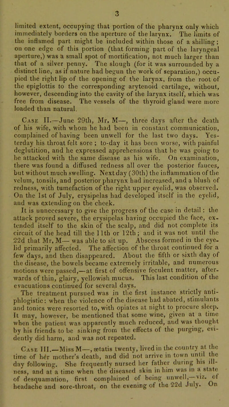 limited extent, occupying that portion of the pharynx only which immediately borders on the aperture of the larynx. The limits of the inflamed part might be included within those of a shilling; on one edge of this portion (that forming part of the laryngeal aperture,) was a small spot of mortification, not much larger than that of a silver penny. The slough (for it was surrounded by a distinct line, as if nature had begun the worTc of separation,) occu- pied the right lip of the opening of the larynx, from the root of the epiglottis to the corresponding arytenoid cartilage, without, however, descending into the cavity of the larynx itself, which was free from disease. The vessels of the thyroid gland were more loaded than natural. Case II.—June 29th, Mr. M—, three days after the death of his wife, with whom he had been in constant communication, complained of having been unwell for the last two days. Yes- terday his throat felt sore ; to-day it has been worse, with painful deglutition, and he expressed apprehensions that he was going to be attacked with the same disease as his wife. On examination, there was found a diffused redness all over the posterior fauces, but without much swelling. Next day (30th) the inflammation of the velum, tonsils, and posterior pharynx had increased, and a blush of redness, with tumefaction of the right upper eyelid, was observed. On the 1st of July, erysipelas had developed itself in the eyelid, and was extending on the cheek. It is unnecessary to give the progress of the case in detail: the attack proved severe, the erysipelas having occupied the face, ex- tended itself to the skin of the scalp, and did not complete its circuit of the head till the 11th or 12th ; and it was not until the 22d that Mr, M— was able to sit up. Abscess formed in the eye- lid primarily affected. The affection of the throat continued for a few days, and then disappeared. About the fifth or sixth day of the disease, the bowels became extremely irritable, and numerous motions were passed,—at first of offensive feculent matter, after- wards of thin, glairy, yellowish mucus. This last condition of the evacuations contin-ued for several days. The treatment pursued was in the first instance strictly anti- phlogistic: when the violence of the disease had abated, stimulants and tonics were resorted to, with opiates at night to procure sleep. It may, however, be mentioned that some wine, given at a time when the patient was apparently much reduced, and was thought by his friends to be sinking from the effects of the purging, evi- dently did harm, and was not repeated. Case III.—Miss M-, setatis twenty, lived in tlm country at the time of h^r mother’s death, and did not arrive in town day following. She frequently nursed her father during his ill- ness, and at a time when the diseased skin in him was in a state of desquamation, first complained of being unwell,—viz. of headache and sore-throat, on the evening of the 22d July. On