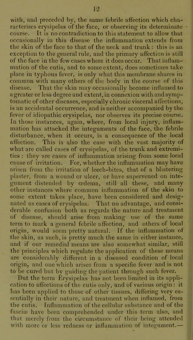 with, and preceded by, the same febrile affection whicli cha- racterises erysipelas of the face, or observing its determinate course. It is no contradiction to this statement to allow that occasionally in this disease the inflammation extends from the skin of the face to that of the neck and trunk : this is an exception to the general rule, and the primary affection is still of the face in the few cases where it does occur. That inflam- mation of the cutis, and to some extent, does sometimes take place in typhous fever, is only what this membrane shares in common with many others of tlie body in the course of this disease. That the skin may occasionally become inflamed to a greater or less degree and extent, in connexion with and sym[)- tomaticof other diseases, especially chronic visceral affections, is an accidental occurrence, and is neither accompanied by the fever of idiopathic erysipelas, nor observes its precise course. In those instances, again, w'here, from local injury, inflam- mation has attacked the integuments of the face, the febrile disturbance, when it occurs, is a consequence of the local affection. This is also the case with the vast majority of what are called cases of erysipelas, of the trunk and extremi- ties : they are cases of inflammation arising from some local cause of irritation. For, whether the inflammation may have arisen from the irritation of leech-bites, that of a blistering plaster, from a wound or ulcer, or have supervened on inte- gument distended by cedema, still all these, aOd many other instances where common inflammation of the skin to some extent takes place, have been considered and desig- nated as cases of erysipelas. That no advantage, and consi- derable confusion both as regards the nature and treatment of disease, should arise from making use of the same term to mark a general febrile affection, and others of local origin, would seem pretty natural. If the inflammation of the skin, as such, is pretty much the same in either instance, and if our remedial means are also somewhat similar, still the principles which regulate the application of these means are considerably different in a diseased condition of local origin, and one which arises from a specific fever and is not to be cured but by guiding the patient through such fever. But the term Erysipelas has not been limited in its appli- cation to affections of the cutis only, and of various origin: it lias been applied to those of other tissues, differing very es- sentially in their nature, and treatment when inflamed, from the cutis. Inflammation of the cellular substance and of the fascias have been comprehended under this term also, and that merely from the circumstance of their being attended with more or less redness or inflammation of integument.—