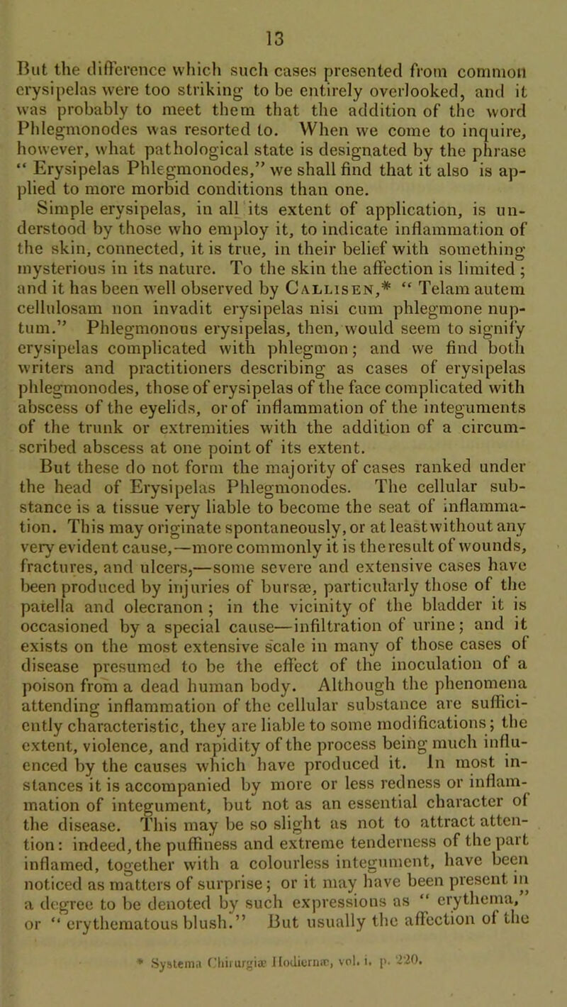 But the tlifference wliicli sucli cases presented from common erysipelas were too striking to be entirely overlooked, and it was probably to meet them that the addition of the word Phlegmonodes was resorted to. When we come to inquire, however, what pathological state is designated by the phrase “ Erysipelas Phlegmonodes,” we shall find that it also is ap- plied to more morbid conditions than one. Simple erysipelas, in all its extent of application, is un- derstood by those who employ it, to indicate inflammation of the skin, connected, it is true, in their belief with something mysterious in its nature. To the skin the affection is limited ; and it has been well observed by Callisen,* “ Telam autem cellulosam non invadit ei’ysipelas nisi cum phlegmone nup- tum.” Phlegmonous erysipelas, then, w'ould seem to signify erysipelas complicated with phlegmon; and we find both writers and practitioners describing as cases of erysipelas phlegmonodes, those of erysipelas of the face complicated with abscess of the eyelids, or of inflammation of the integuments of the trunk or extremities with the addition of a circum- scribed abscess at one point of its extent. But these do not form the majority of cases ranked under the head of Erysipelas Phlegmonodes. The cellular sub- stance is a tissue very liable to become the seat of inflamma- tion. This may originate spontaneously, or at leastwithout any very evident cause,—more commonly it is the result of wounds, fractures, and ulcers,—some severe and extensive cases have been produced by injuries of bursse, particularly those of the patella and olecranon ; in the vicinity of the bladder it is occasioned by a special cause—infiltration of urine; and it exists on the most extensive scale in many of those cases of disease presumed to be the effect of the inoculation of a poison from a dead human body. Although the phenomena attending inflammation of the cellular substance are suffici- ently characteristic, they are liable to some modifications; the extent, violence, and rapidity of the process being much influ- enced by the causes which have produced it. In most in- stances it is accompanied by more or less redness or inflam- mation of integument, but not as an essential character of the disease. This may be so slight as not to attract atten- tion : indeed, the puffiness and extreme tenderness of the part inflamed, together with a colourless integument, have been noticed as matters of surprise; or it may have been present in a degree to be denoted by such expressions as “ erythema, or “ erythematous blush. ” But usually the affection of the System.! C.’tiiiurgia; llodicrii.T, vol. i, [>. '2'20.