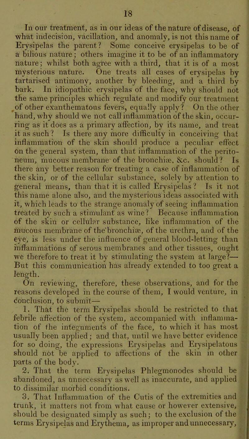 In our treatment, as in our ideas of the nature of disease, of what indecision, vacillation, and anomaly, is not this name of Erysipelas the parent? Some conceive erysipelas to be of a bilious nature; others imagine it to be of an inflammatory nature; whilst both agree with a third, that it is of a most mysterious nature. One treats all cases of erysipelas by tartarised antimony, another by bleeding, and a third by bark. In idiopathic erysipelas of the face, why should not the same principles which regulate and modify our treatment ^of other exanthematous fevers, equally apply? On the other hand, why should we not call inflammation of the skin, occur- ring as it does as a primary affection, by its name, and treat it as such? Is there any more difficulty in conceiving that inflammation of the skin should produce a peculiar effect on the general system, than that inflammation of the perito- neum, mucous membrane of the bronchiae, &c. should? Is there any better reason for treating a case of inflammation of the skin, or of the cellular substance, solely by attention to general means, than that it is called Erysipelas? Is it not this name alone also, and the mysterious ideas associated with it, which leads to the strange anomaly of seeing inflammation treated by such a stimulant as wine? Because inflammation of the skin or cellular substance, like inflammation of the mucous membrane of the'bronchim, of the urethra, and of the eye, is less under the influence of geiieral blood-letting than inflammations of serous membranes and other tissues, ought we therefore to treat it by stimulating the system at large?— But this communication has already extended to too great a length. On reviewing, therefore, these observations, and for the reasons developed in the course of them, I would venture, in cionclusion, to submit— 1. That the term Erysipelas should be restricted to that febrile affection of the system, accompanied with inflamma- tion of the integuments of the face, to which it has most usually been applied; and that, until we have better evidence for so doing, the expressions Erysipelas and Erysipelatous should not be applied to affections of the skin in other parts of the body. 2. That the term Erysipelas Phlegmonodes should be abandoned, as unnecessary as well as inaccurate, and applied to dissimilar morbid conditions. 3. That Inflammation of the Cutis of the extremities and trunk, it matters not from what cause or however extensive, should be designated simply as such; to the exclusion of the terms Erysipejas aiul Erythema, as improper and unnecessary.