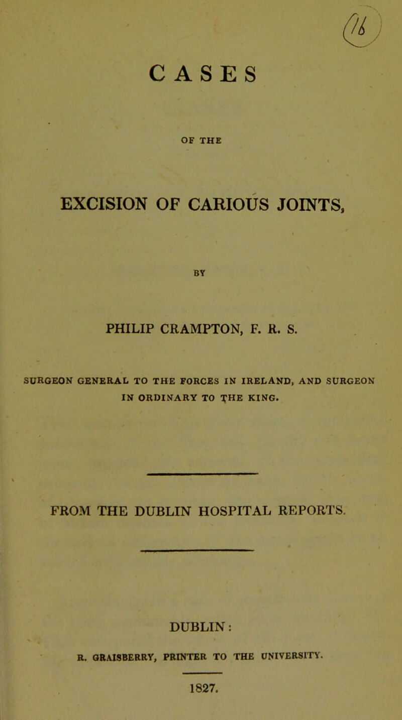 OF THE EXCISION OF CARIOUS JOINTS, BY PHILIP CRAMPTON, F. R. S. SURGEON GENERAL TO THE FORCES IN IRELAND, AND SURGEON IN ORDINARY TO THE KING. FROM THE DUBLIN HOSPITAL REPORTS. DUBLIN: R. GRAISBERRY, PRINTER TO THE UNIVERSITY.