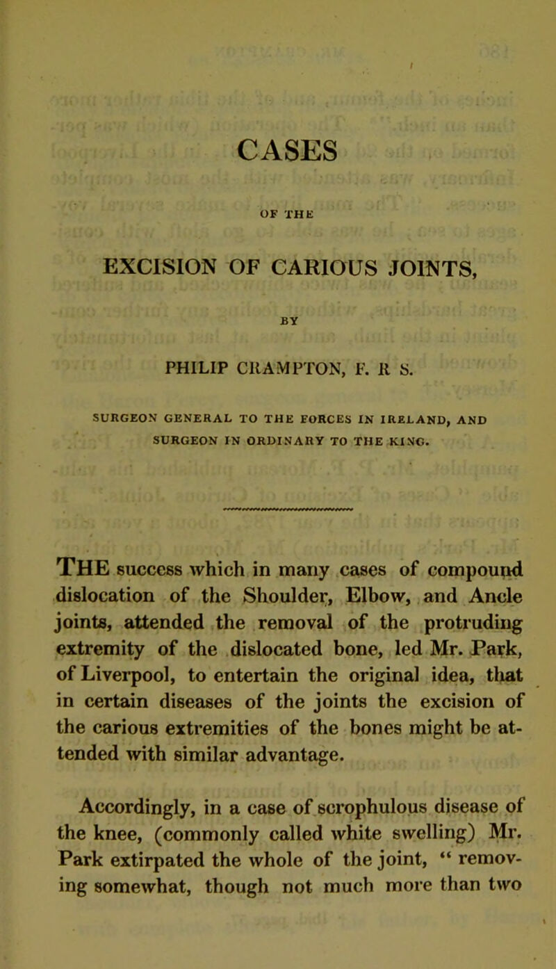 / CASES OF THE EXCISION OF CARIOUS JOINTS, BY PHILIP CRAMPTON, F. R S. SURGEON GENERAL TO THE FORCES IN IRELAND, AND SURGEON IN ORDINARY TO THE KING. THE success which in many cases of compound dislocation of the Shoulder, Elbow, and Ancle joints, attended the removal of the protruding extremity of the dislocated bone, led Mr. Park, of Liverpool, to entertain the original idea, tliat in certain diseases of the joints the excision of the carious extremities of the bones might be at- tended with similar advantage. Accordingly, in a case of scrophulous disease of the knee, (commonly called white swelling) Mr. Park extirpated the whole of the joint, “ remov- ing somewhat, though not much more than two