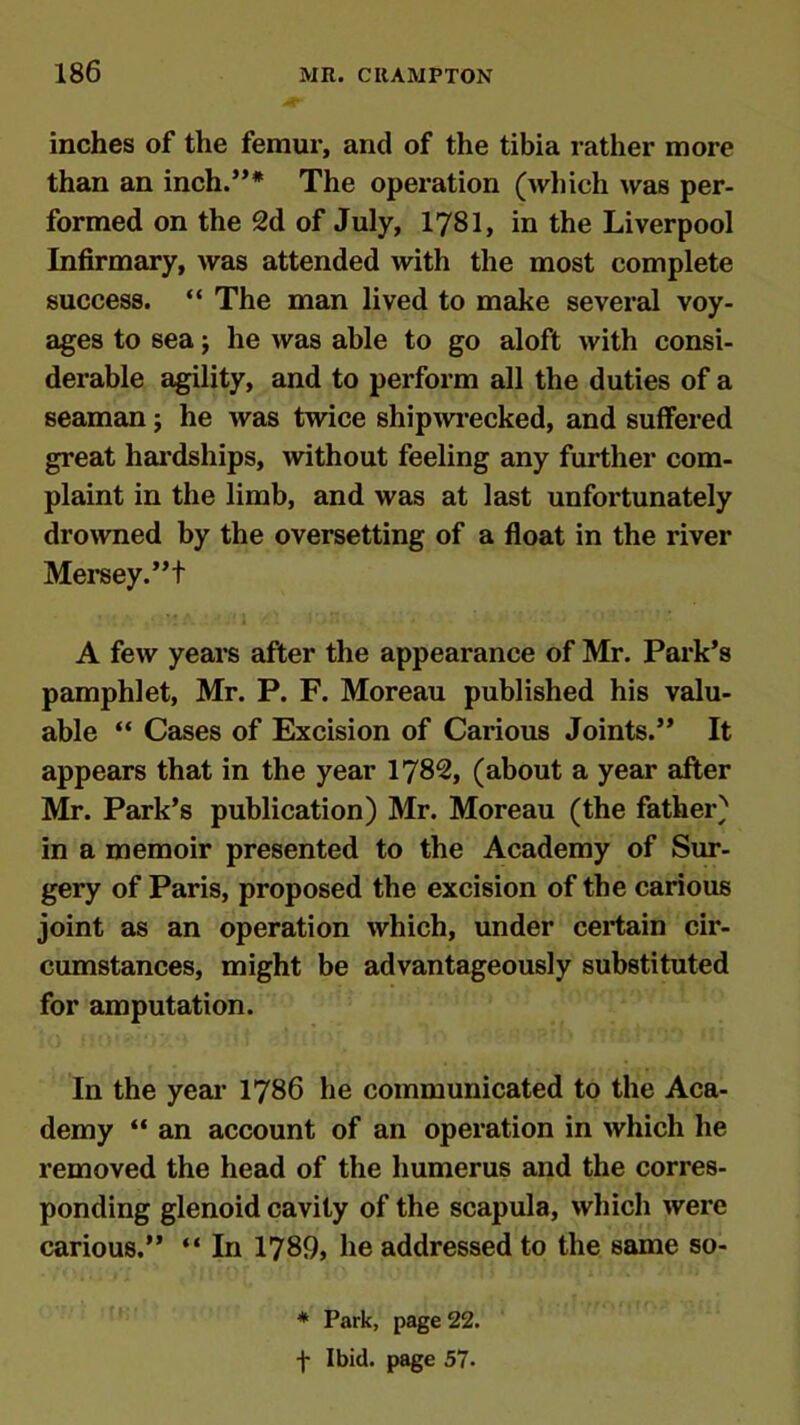 inches of the femur, and of the tibia rather more than an inch.”* The operation (which was per- formed on the 2d of July, 1781, in the Liverpool Infirmary, was attended with the most complete success. “ The man lived to make several voy- ages to sea; he was able to go aloft with consi- derable agility, and to perform all the duties of a seaman; he was twice shipwrecked, and suffered great hardships, without feeling any further com- plaint in the limb, and was at last unfortunately drowned by the oversetting of a float in the river Mersey. ”t A few years after the appearance of Mr. Park’s pamphlet, Mr. P. F. Moreau published his valu- able “ Cases of Excision of Carious Joints.” It appears that in the year 1782, (about a year after Mr. Park’s publication) Mr. Moreau (the father) in a memoir presented to the Academy of Sur- gery of Paris, proposed the excision of the carious joint as an operation which, under certain cir- cumstances, might be advantageously substituted for amputation. In the year 1786 he communicated to the Aca- demy “ an account of an operation in which he removed the head of the humerus and the corres- ponding glenoid cavity of the scapula, which were carious.” “ In 1789, he addressed to the same so- * Park, page 22. f Ibid, page 57.