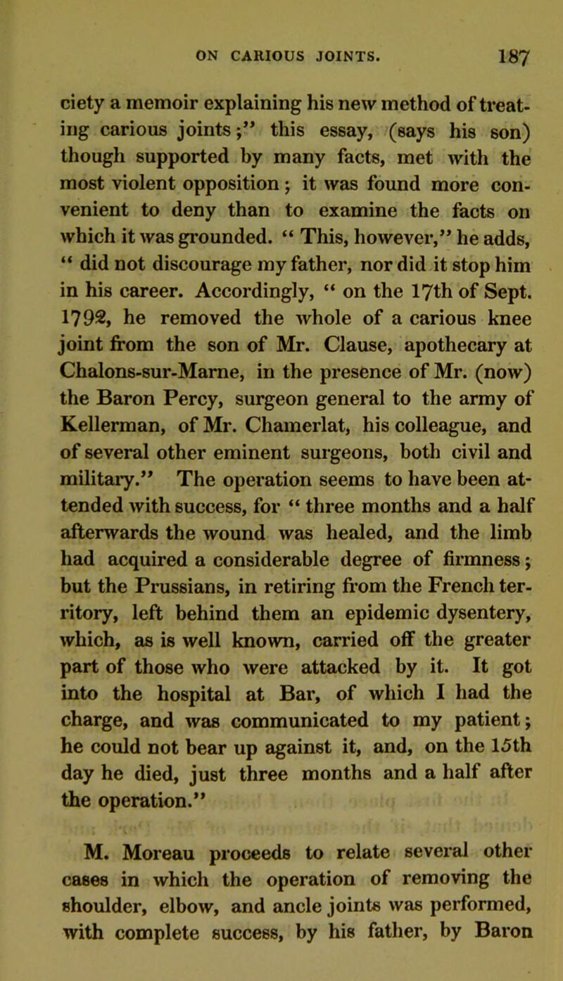 ciety a memoir explaining his new method of treat- ing carious joints;” this essay, (says his son) though supported by many facts, met with the most violent opposition; it was found more con- venient to deny than to examine the facts on which it was grounded. “ This, however,” he adds, “ did not discourage my father, nor did it stop him in his career. Accordingly, “ on the 17th of Sept. 1792, he removed the whole of a carious knee joint from the son of Mr. Clause, apothecary at Chalons-sur-Marne, in the presence of Mr. (now) the Baron Percy, surgeon general to the army of Kellerman, of Mr. Chamerlat, his colleague, and of several other eminent surgeons, both civil and military.” The operation seems to have been at- tended with success, for “ three months and a half afterwards the wound was healed, and the limb had acquired a considerable degree of firmness; but the Prussians, in retiring from the French ter- ritory, left behind them an epidemic dysentery, which, as is well known, carried off the greater part of those who were attacked by it. It got into the hospital at Bar, of which I had the charge, and was communicated to my patient; he could not bear up against it, and, on the 15th day he died, just three months and a half after the operation.” M. Moreau proceeds to relate several other cases in which the operation of removing the shoulder, elbow, and ancle joints was performed, with complete success, by his father, by Baron