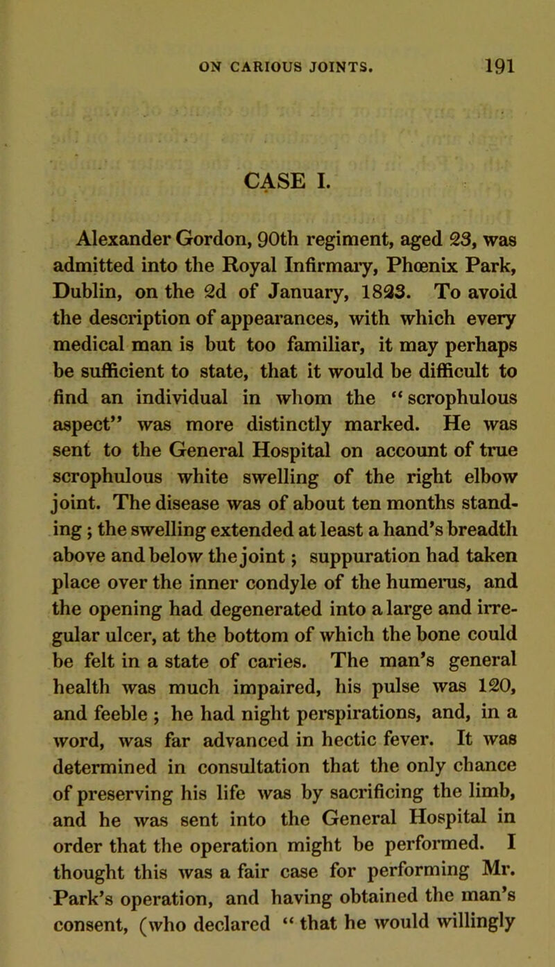 CASE I. Alexander Gordon, 90th regiment, aged 23, was admitted into the Royal Infirmary, Phoenix Park, Dublin, on the 2d of January, 1823. To avoid the description of appearances, with which every medical man is but too familiar, it may perhaps be sufficient to state, that it would be difficult to find an individual in whom the “ scrophulous aspect” was more distinctly marked. He was sent to the General Hospital on account of true scrophulous white swelling of the right elbow joint. The disease was of about ten months stand- ing ; the swelling extended at least a hand’s breadth above and below the joint; suppuration had taken place over the inner condyle of the humerus, and the opening had degenerated into a large and irre- gular ulcer, at the bottom of which the bone could be felt in a state of caries. The man’s general health was much impaired, his pulse was 120, and feeble ; he had night perspirations, and, in a word, was far advanced in hectic fever. It was determined in consultation that the only chance of preserving his life was by sacrificing the limb, and he was sent into the General Hospital in order that the operation might be performed. I thought this was a fair case for performing Mr. Park’s operation, and having obtained the man’s consent, (who declared “ that he would willingly