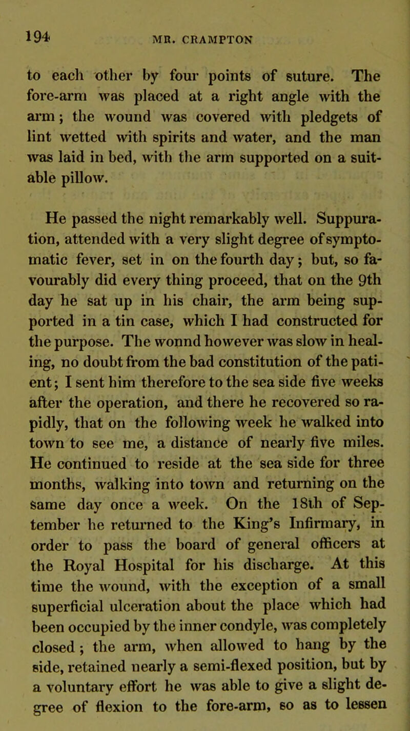 to each other by four points of suture. The fore-arm was placed at a right angle with the arm ; the wound was covered with pledgets of lint wetted with spirits and water, and the man was laid in bed, with the arm supported on a suit- able pillow. He passed the night remarkably well. Suppura- tion, attended with a very slight degree of sympto- matic fever, set in on the fourth day; but, so fa- vourably did every thing proceed, that on the 9th day he sat up in his chair, the arm being sup- ported in a tin case, which I had constructed for the purpose. The wonnd however was slow in heal- ing, no doubt from the bad constitution of the pati- ent ; I sent him therefore to the sea side five weeks after the operation, and there he recovered so ra- pidly, that on the following week he walked into town to see me, a distance of nearly five miles. He continued to reside at the sea side for three months, walking into town and returning on the same day once a week. On the 18th of Sep- tember he returned to the King’s Infirmary, in order to pass the board of general officers at the Royal Hospital for his discharge. At this time the wound, with the exception of a small superficial ulceration about the place which had been occupied by the inner condyle, was completely closed ; the arm, when allowed to hang by the side, retained nearly a semi-flexed position, but by a voluntary effort he was able to give a slight de- gree of flexion to the fore-arm, so as to lessen