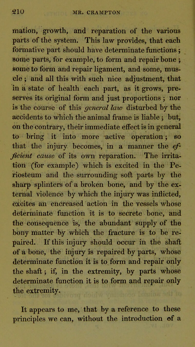 mation, growth, and reparation of the various parts of the system. This law provides, that each formative part should have determinate functions; some parts, for example, to form and repair bone ; some to form and repair ligament, and some, mus- cle ; and all this with such nice adjustment, that in a state of health each part, as it grows, pre- serves its original form and just proportions j nor is the course of this general law disturbed by the accidents to which the animal frame is liable ; but, on the contrary, their immediate effect is in general to bring it into more active operation; so that the injury becomes, in a manner the ef- ficient cause of its own reparation. The irrita- tion (for example) which is excited in the Pe- riosteum and the surrounding soft parts by the sharp splinters of a broken bone, and by the ex- ternal violence by which the injury was inflicted, excites an encreased action in the vessels whose determinate function it is to secrete bone, and the consequence is, the abundant supply of the bony matter by which the fracture is to be re- paired. If this injury should occur in the shaft of a bone, the injury is repaired by parts, whose determinate function it is to. form and repair only the shaft; if, in the extremity, by parts whose determinate function it is to form and repair only the extremity. It appears to me, that by a reference to these principles we can, without the introduction of a