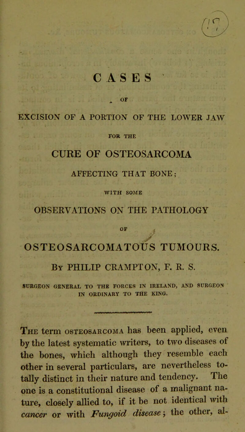 CASES ' * OF EXCISION OF A PORTION OF THE LOWER JAW FOR THE CURE OF OSTEOSARCOMA AFFECTING THAT BONE; WITH SOME OBSERVATIONS ON THE PATHOLOGY OF j y OSTEOSARCOMATOUS TUMOURS. By PHILIP CRAMPTON, F. R. S. SURGEON GENERAL TO THE FORCES IN IREI^ND, AND SURGEON IN ORDINARY TO THE KING. The term osteosarcoma has been applied, even by the latest systematic writers, to two diseases of the bones, which although they resemble each other in several particulars, are nevertheless to- tally distinct in their nature and tendency. The one is a constitutional disease of a malignant na- ture, closely allied to, if it be not identical with cancer or with Fungoid disease y the other, al-