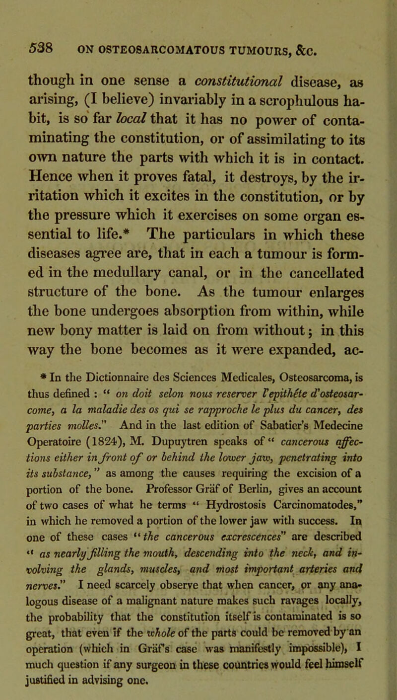 though in one sense a constitutional disease, as arising, (I believe) invariably in a scrophulous ha- bit, is so' far local that it has no power of conta- minating the constitution, or of assimilating to its own nature the parts with which it is in contact. Hence when it proves fatal, it destroys, by the ir- ritation which it excites in the constitution, or by the pressure which it exercises on some organ es- sential to life.* The particulars in which these diseases agree are, that in each a tumour is form- ed in the medullary canal, or in the cancellated structure of the bone. As the tumour enlarges the bone undergoes absorption from within, while new bony matter is laid on from without; in this way the bone becomes as it were expanded, ac- * In the Dictionnaire des Sciences Medicales, Osteosarcoma, is thus defined : “ on doit selon nous reseroer Vepithete d'osteosar- come, a la maladie des os qui se rapproche le plus du cancer, des parties molles” And in the last edition of Sabatier’s Medecine Operatoire (1824), M. Dupuytren speaks of “ cancerous affec- tions either in front of or behind the loxuer Jaw, penetrating into its substance, ” as among the causes requiring the excision of a portion of the bone. Professor Griif of Berlin, gives an account of two cases of what he terms “ Hydrostosis Carcinomatodes,” in which he removed a portion of the lower jaw with success. In one of these cases *'the cancerous excrescences' are described “ as nearly filing the mouth, descending into the neck, and in- volving the glands, muscles, and most important arteries and nerves. I need scarcely observe that when cancer, pr any ana- logous disease of a malignant nature makes such ravages locally, the probability that the constitution itself is contaminated is so great, that even if the whole of the parts could be removed by an operation (which in Grafs case was manifestly impossible), I much question if any surgeon in these countries would feel himself justified in advising one.