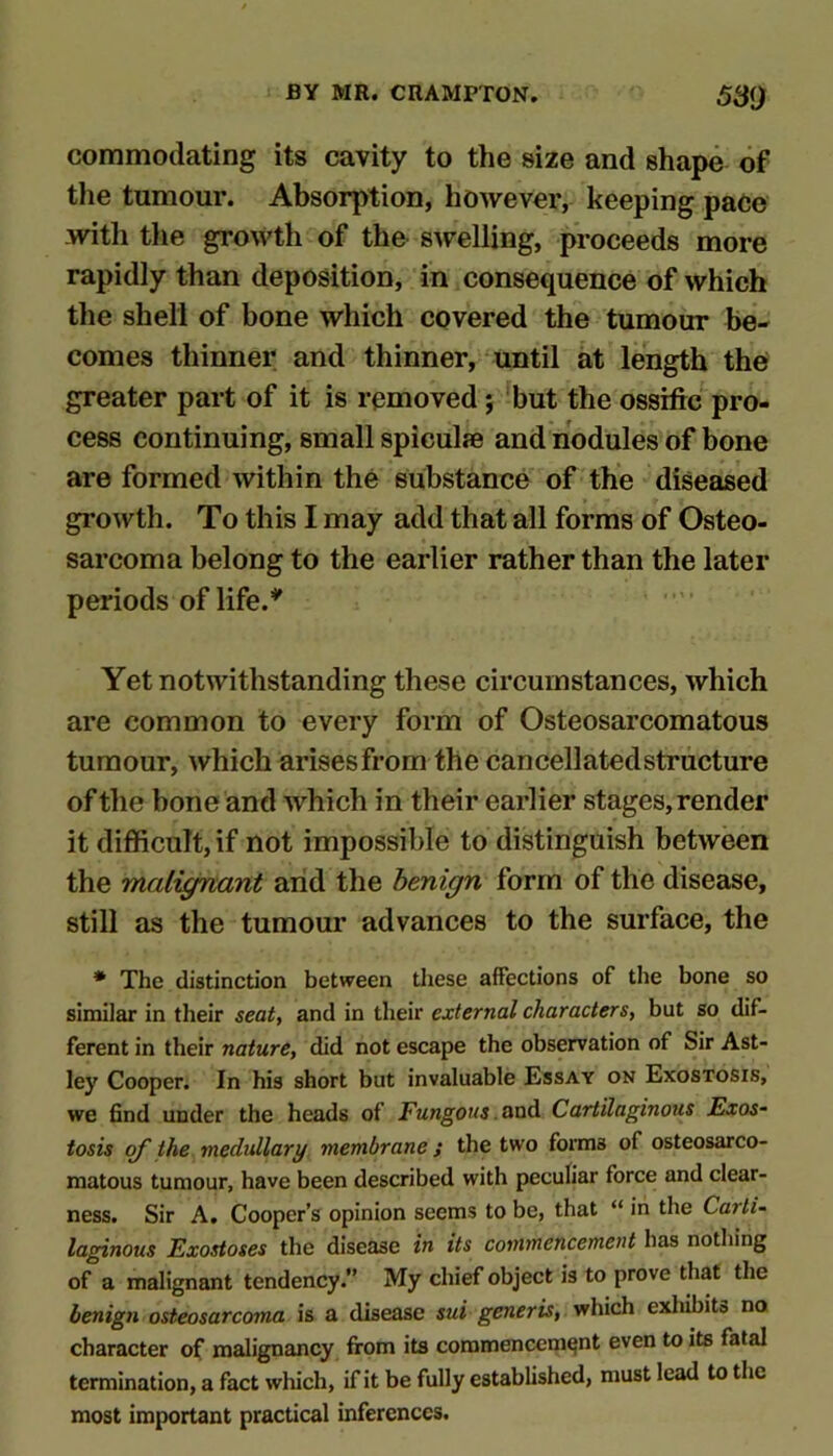 commodating its cavity to the size and shape of the tumour. Absorption, however, keeping pace with the growth of the swelling, proceeds more rapidly than deposition, in consequence of which the shell of bone which covered the tumour be- comes thinner and thinner, until at length the greater part of it is removed; ^but the ossiftc pro- cess continuing, small spiculje and nodules of bone are formed within the substance of the diseased growth. To this I may add that all forms of Osteo- sarcoma belong to the earlier rather than the later periods of life.’*' Yet notwithstanding these circumstances, which are common to every form of Osteosarcomatous tumour, which arises from the cancellatedstructure of the bone and Avhich in their earlier stages, render it difficult, if not impossible to distinguish between the malignant arid the benign form of the disease, still as the tumour advances to the surface, the * The distinction between these affections of the bone so similar in their seat^ and in their external characters, but so dif- ferent in their nature, did not escape the observation of Sir Ast- ley Cooper. In his short but invaluable Essay on Exostosis, we find under the heads of Fungous .oxiA Cartilaginous Exos- tosis oy the medullary membrane } the two foitns of osteosarco- raatous tumour, have been described with peculiar force and clear- ness. Sir A. Cooper’s opinion seems to be, that “ in the Carti- laginous Exostoses the disease in its commencement has nothing of a malignant tendency.” My chief object is to prove that the benign osteosarcoma is a disease sui generis, which exliihits no character of malignancy from its commencement even to its fatal termination, a fact which, if it be fully established, must lead to the most important practical inferences.