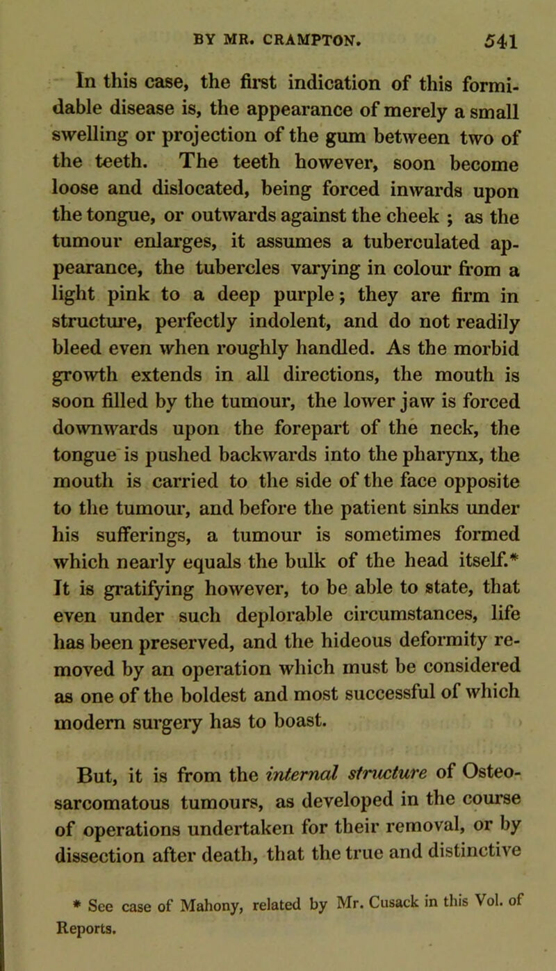 In this case, the fii-st indication of this formi- dable disease is, the appearance of merely a small swelling or projection of the gum between two of the teeth. The teeth however, soon become loose and dislocated, being forced inwards upon the tongue, or outwards against the cheek ; as the tumour enlarges, it assumes a tuberculated ap- pearance, the tubercles varying in colour from a light pink to a deep purple *, they are firm in structui’e, perfectly indolent, and do not readily bleed even when roughly handled. As the morbid growth extends in all directions, the mouth is soon filled by the tumour, the lower jaw is forced downwards upon the forepart of the neck, the tongue' is pushed backwards into the pharynx, the mouth is carried to the side of the face opposite to the tumour, and before the patient sinks under his sufferings, a tumour is sometimes formed which nearly equals the bulk of the head itself.* It is gratifying however, to be able to state, that even under such deplorable circumstances, life has been preserved, and the hideous deformity re- moved by an operation which must be considered as one of the boldest and most successful of which modem surgery has to boast. But, it is from the internal structure of Osteo- sarcomatous tumours, as developed in the course of operations undertaken for their removal, or by dissection after death, that the true and distinctive * See case of Mahony, related by Mr. Cusack in this Vol. of Reports.