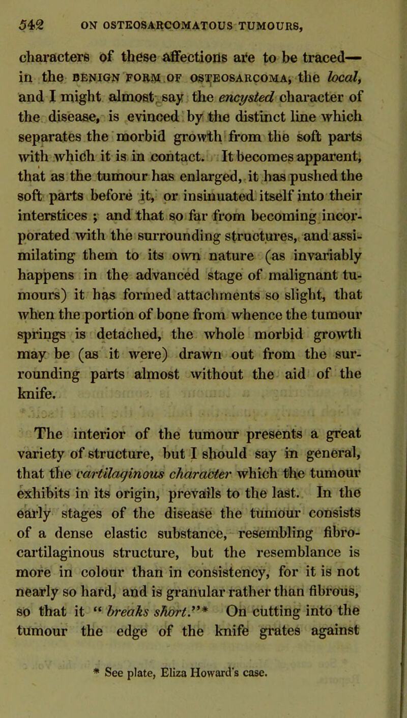 characters of these affections are to be traced— in the benign FORiM.oF osTEOSARCOMAj the local, and I might almost; say the encysted character of the disease, is evinced by the distinct line which separates the morbid growth from the soft parts with whidh it is in contact. It becomes apparent, that as the tumour has enlarged, it has pushed the soft parts before it, or insinuated itself into their interstices ; and that so far from becoming incor- porated with the surrounding structures, and assi- milating them to its own nature (as invariably happens in the advanced stage of malignant tu- mours) it has formed attachments so slight, that when the portion of bone fi-om whence the tumour springs is detached, the whole morbid growth may be (as it were) drawn out from the sur- rounding parts almost without the aid of the knife. The interior of the tumour presents a great variety of structure, but I should say in general, that the cartilaginous character which the tumour exhibits in its origin, prevails to the last. In the early stages of the disease the tumour consists of a dense elastic substance, resembling fibro- cartilaginous structure, but the resemblance is more in colour than in consistency, for it is not nearly so hard, and is granular rather than fibrous, so that it “ breaks short’** On cutting into the tumour the edge of the knife grates against * See plate, Eliza Howard's case.