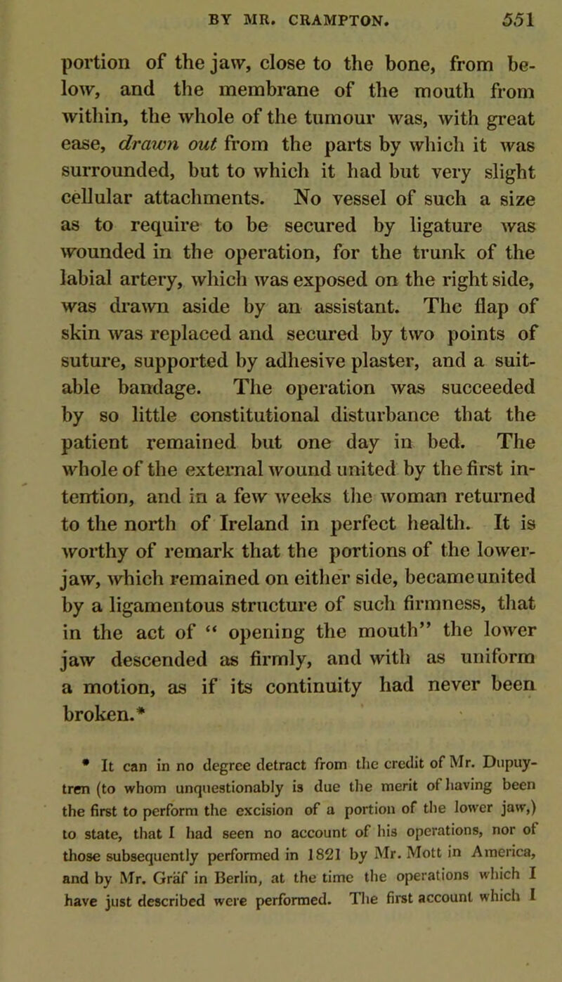 portion of the jaw, close to the bone, from be- low, and the membrane of the mouth from within, the whole of the tumour was, Avith great ease, drawn out from the parts by which it was surrounded, but to which it had but very slight cellular attachments. No vessel of such a size as to require to be secured by ligature Avas Avounded in the operation, for the trunk of the labial artery, Avhich Avas exposed on the right side, was draAvn aside by an assistant. The flap of skin Avas replaced and secured by tAvo points of suture, supported by adhesive plaster, and a suit- able bandage. The operation Avas succeeded by so little constitutional disturbance that the patient remained but one day in bed. The Avhole of the external Avound united by the first in- tention, and in a fcAV Aveeks tlie Avoman returned to the north of Ireland in perfect health. It is Avorthy of remark that the portions of the loAver- jaw, Avhich remained on eitlier side, became united by a ligamentous structure of such firmness, tliat in the act of “ opening the mouth” the loAver jaw descended as firmly, and Avith as uniform a motion, as if its continuity had never been broken.* * It can in no degree detract from the credit of Mr. Dupuy- tren (to whom unquestionably is due tlie merit of liaving been the first to perform the excision of a portion of the lower jaw,) to state, that I had seen no account of his operations, nor of those subsequently performed in 1821 by Mr. Mott in America, and by Mr. Graf in Berlin, at the time the operations which I have just described were performed. The first account which I