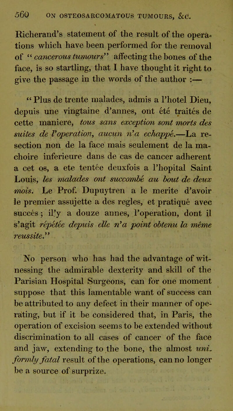 Richerand’s statement of the result of the opera- tions which have been performed for the removal of cancerous tumours^* affecting the bones of the face, is so startling, that I have thought it right to give the passage in the words of the author :— “ Plus de trente malades, admis a I’hotel Dieu, depuis une vingtaine d’annes, ont ete traites de cette maniere, tons sans exception sont marts des suites de Voperationi aucun n’a echappe.—La re- section non de la face mais seulement de la ma- choire inferieure dans de cas de cancer adherent a cet os, a ete tentee deuxfois a Thopital Saint Louis, les malades ont succombe au bout de deux mois. Le Prof. Dupuytren a le merite d’avoir le premier assujette a des regies, et pratique avec succes; il’y a douze annes, I’operation, dont il slagit repkh depuis elle n*a point obtenu la meme reussite.” No person who has had the advantage of wit- nessing the admirable dexterity and skill of the Parisian Hospital Surgeons, can for one moment suppose that this lamentable want of success can be attributed to any defect in their manner of ope- rating, but if it be considered that, in Paris, the operation of excision seems to be extended without discrimination to all cases of cancer of the face and jaw, extending to the bone, the almost uni. formly fatal result of the operations, can no longer be a source of surprize.