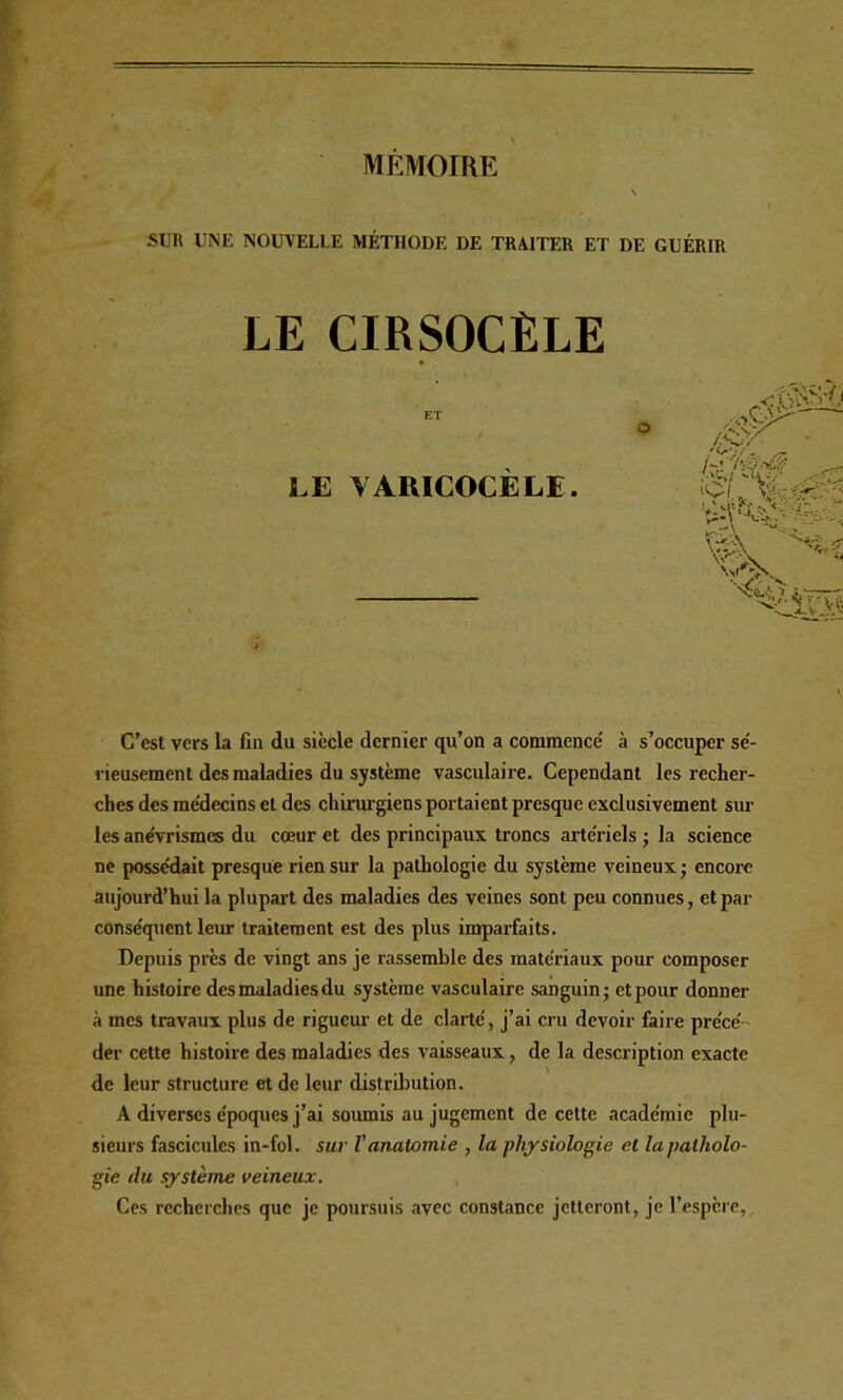 SUR UNE NOUVELLE MÉTHODE DE TRAITER ET DE GUÉRIR LE CIRSOCÈLE LE VARICOCÈLE. C’est vers la lin du siècle dernier qu’on a commence' à s’occuper sé- rieusement des maladies du système vasculaire. Cependant les recher- ches des me'decins et des chinu-giens portaient presque exclusivement sur les ane'vrismes du cœur et des principaux troncs arte'riels j la science ne possédait presque rien sur la pathologie du système veineux ; encore aujourd’hui la plupart des maladies des veines sont peu connues, et par conséquent leur traitement est des plus imparfaits. Depuis près de vingt ans je rassemble des matériaux pour composer une histoire des maladies du système vasculaire sanguin; et pour donner à mes travaux plus de rigueur et de clarté, j’ai cru devoir faire précé - der cette histoire des maladies des vaisseaux, de la description exacte de leur structure et de leur distribution. A diverses époques j’ai soumis au jugement de cette académie plu- sieurs fascicules in-fol. sur l’anatomie , la physiologie et la patholo- gie du système veineux. Ces recherches que je poursuis avec constance jetteront, je l’espère,. *^*\ s