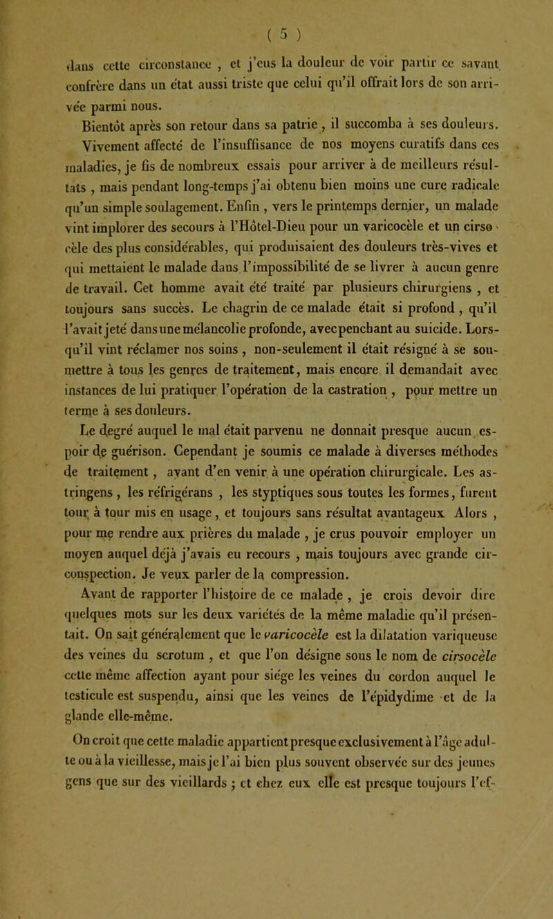 tlaus ccltc circonslauce , cl j’eus la douleur de voir partir ce savant confrère dans un état aussi triste que celui qu’il offrait lors de son arri- vée parmi nous. Bientôt après son retour dans sa patrie , il succomba à ses douleurs. Vivement affecté de l’insuffisance de nos moyens curatifs dans ces maladies, je fis de nombreux essais pour arriver à de meilleurs résul- tats , mais pendant long-temps j’ai obtenu bien moins une cure radicale qu’un simple soulagement. Enfin , vers le printemps dernier, un malade vint implorer des secours à l’Hôtcl-Dieu pour un varicocèle et un cirso • cèle des plus considérables, qui produisaient des douleurs très-vives et qui mettaient le malade dans l’impossibilité de se livrer à aucun genre de travail. Cet homme avait été traité par plusieurs chirurgiens , et toujours sans succès. Le chagrin de ce malade était si profond , qu’il l’avait jeté dans une mélancolie profonde, avecpenchant au suicide. Lors- qu’il vint réclamer nos soins , non-seulement il était résigné à se sou- mettre à tous les genres de traitement, mais encore il demandait avec instances de lui pratiquer l’opération de la castration , pour mettre un terme à ses douleurs. Le degré auquel le mal était parvenu ne donnait presque aucun, es- poir de guérison. Cependant je soumis ce malade à diverses méthodes de traitement , ayant d’en venir à une opération chirurgicale. Les as- tringens , les réfrigérans , les styptiques sous toutes les formes, furent tour à tour mis en usage, et toujours sans résultat avantageux Alors , pour me rcndi’e aux prières du malade , je crus pouvoir employer un moyen auquel déjà j’avais eu recours , ntais toujours avec grande cir- conspection. Je veux parler de la compression. Avant de rapporter l’histoire de ce malade , je crois devoir dire quelques mots sur les deux variétés de la même maladie qu’il présen- tait. On sait généralement que le varicocèle est la dilatation variqueuse des veines du scrotum , et que l’on désigne sous le nom de cirsocèle cette même affection ayant pour siège les veines du cordon auquel le testicule est suspendu, ainsi que les veines de l’épidydime et de la glande elle-même. On croit que cette maladie appartient presque exclusivement à l’-âgc adul- te ou à la vieillesse, mais je l’ai bien plus souvent observée sur des jeunes gens que sur des vieillards j et chez eux clîc est presque toujours l’crf-