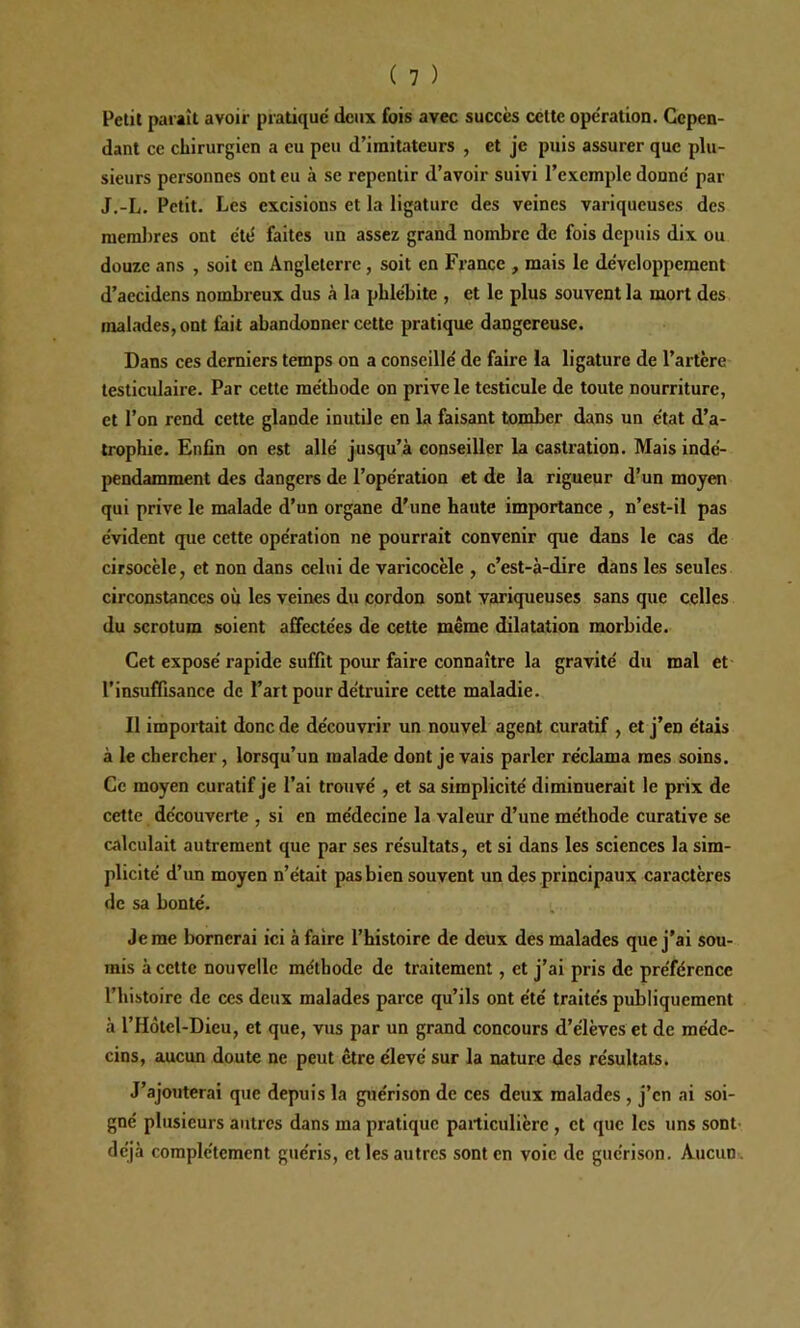 Petit paraît avoir pratique' deux fois avec succès cette ope'ration. Cepen- dant ce chirurgien a eu peu d’imitateurs , et je puis assurer que plu- sieurs personnes ont eu à se repentir d’avoir suivi l’exemple donne' par J.-L. Petit. Les excisions et la ligature des veines variqueuses des membres ont été faites un assez grand nombre de fois depuis dix ou douze ans , soit en Angleterre, soit en France , mais le développement d’accidens nombreux dus à la phlébite , et le plus souvent la mort des malades, ont fait abandonner cette pratique dangereuse. Dans ces derniers temps on a conseillé de faire la ligature de l’artère testiculaire. Par cette méthode on prive le testicule de toute nourriture, et l’on rend cette glande inutile en la faisant tomber dans un état d’a- trophie. Enfin on est allé jusqu’à conseiller la castration. Mais indé- pendamment des dangers de l’opération et de la rigueur d’un moyen qui prive le malade d’un organe d’une haute importance , n’est-il pas évident que cette opération ne pourrait convenir que dans le cas de cirsocèle, et non dans celui de varicocèle , c’est-à-dire dans les seules circonstances ou les veines du cordon sont variqueuses sans que celles du scrotum soient affectées de cette même dilatation morbide. Cet exposé rapide suffit pour faire connaître la gravité du mal et l’insuffisance de l’art pour détruire cette maladie. Il importait donc de découvrir un nouvel agent curatif , et j’en étais à le chercher, lorsqu’un malade dont je vais parler réclama mes soins. Ce moyen curatif je l’ai trouvé , et sa simplicité diminuerait le prix de cette découverte , si en médecine la valeur d’une méthode curative se calculait autrement que par ses résultats, et si dans les sciences la sim- plicité d’un moyen n’était pas bien souvent un des principaux caractères de sa bonté. Je me bornerai ici à faire l’histoire de deux des malades que j’ai sou- mis à cette nouvelle méthode de traitement, et j’ai pris de préférence l’histoire de ces deux malades parce qu’ils ont été traités publiquement à l’Hôtel-Dieu, et que, vus par un grand concours d’élèves et de méde- cins, aucun doute ne peut être élevé sur la nature des résultats. J’ajouterai que depuis la guérison de ces deux malades, j’en ai soi- gné plusieurs autres dans ma pratique particulière , et que les uns sont déjà complètement guéris, et les autres sont en voie de guérison. Aucun