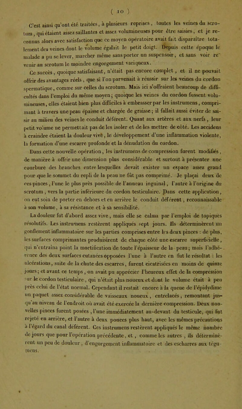 C’est ainsi qu’ont été traitées, à plusieurs reprises , toutes les veines du scro- tum, qui étaient assez saillantes et assez volumineuses pour être saisies, et je re- (•onnus alors avec satisfaction que ce moyen opératoire avait fait disparaître tota- lement des veines dont le volume égalait le petit doigt. Depuis cette époque le malade a pu se lever, marcher même sans porter un suspensoir, et sans voir re- venir au scrotum le moindre engorgement variqueux. Ce succès, quoique satisfaisant, n’était pas encore complet, et il ne pouvait offrir des avantages réels , que si l’on parvenait à réussir sur le* veines du cordon spermatique, comme sur celles du scrotum. Mais ici s’offraient beaucoup de difü- cnltés dans l’emploi du même moyen ; quoique les veines du cordon fussent volu- mineuses, elles étaient bien plus difficiles à embrasser par les instrumens, compri- mant à travers une peau épaisse et chargée de graisse ; il fallait aussi éviter de sai- sir au milieu des veines le conduit déférent. Quant aux artères et aux nerfs , leur petit volume ne permettait pas de les isoler et de les mettre de côté. Les accidens à craindre étaient la douleur vivè, le développement d’une inflammation violente, la formation d’une escarre profonde et la dénudation du cordon. Dans cette nouvelle opération, les instrumens de compression furent modifiés, (le manière à offrir une dimension plus considérable et surtout à présenter une courbure des branches entre lesquelles devait exister un espace assez grand pour que le sommet du repli de la peau ne fût pas comprimé. Je plaçai deux de ces pinces , l’une le plus près possible de l’anneau inguinal, l’autre à l’origine du scrotum , vers la partie inférieure du cordon testiculaire. Dans cette application, on eut soin de porter en dehors et en arrière le conduit déférent, reconnaissable à son volume, à sa résistance et à sa sensibilité. La douleur fut d’abord assez vive, mais elle se calma par l’emploi de topiques résolutifs. Les instrumens restèrent appliqués sept jours. Ils déterminèrent un gonflement inflammatoire sur les parties comprises entre les deux pinces : de plus, les surfaces comprimantes produisirent de chaque côté une escarre superficielle, qui n’entraîna point la mortification de toute l’épaisseur de la peau 5 mais l’adhé- rence des deux surfaces cutanées opposées l’une à l’autre en fut le résultat : les ulcérations, suite de la chute des escarres, furent cicatrisées en moins de quinze jours J et avant ce temps , on avait pu apprécier l’heureux effet de la compression ^ur le cordon testiculaire , qui n’était plus noueux et dont le volume était à peu près celui de l’état normal. Cependant il restait encore à la queue de l’épidydime un paquet assez considérable de vaisseaux noueux , entrelacés, remontant jus- iiu’au niveau de l’endroit où avait été exercée la dernière compression. Deux nou- velles pinces furent posées , l’une immédiatement au-devant du testicule, qui fut rejeté en arrière, et l’autre à deux pouces plus haut, avec les mêmes précautions à l’égard du canal déférent. Ces instrumens restèrent appliqués le même nombre de jours que pour l’opération précédente, et, comme les autres , ils déterminè- rent un peu de douleur, d’engorgement inflammatoire et des cscharres aux tegu- inens.