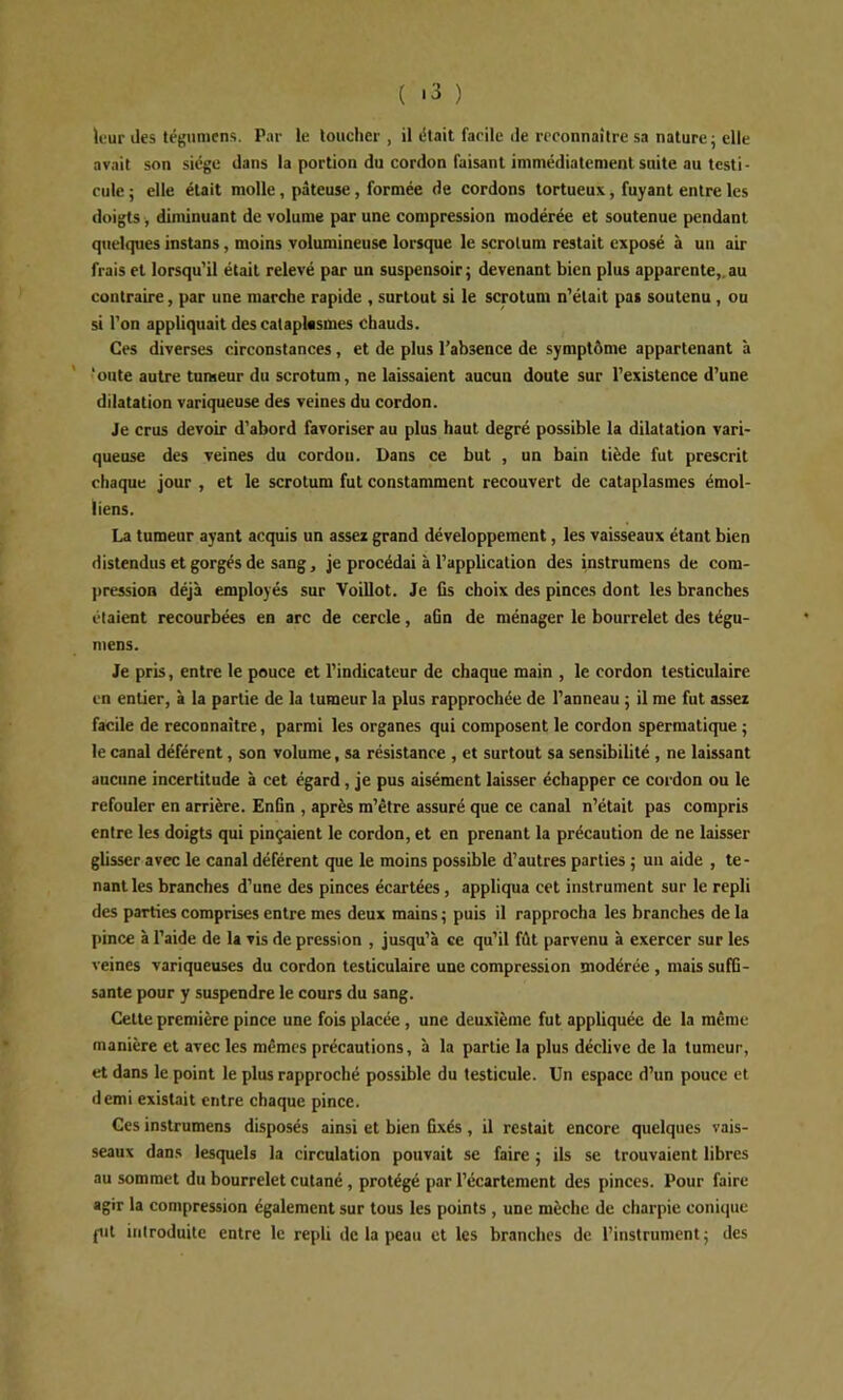 ( '3 ) leur des tégumens. Par le loucher, il iSlait facile de reconnaître sa nature; elle avait son siège dans la portion du cordon faisant immédiatement suite au testi - cule ; elle était molle, pâteuse, formée de cordons tortueux, fuyant entre les doigts diminuant de volume par une compression modérée et soutenue pendant quelques instans, moins volumineuse lorsque le scrotum restait exposé à un air frais et lorsqu'il était relevé par un suspensoir ; devenant bien plus apparente,, au contraire, par une marche rapide , surtout si le scrotum n'était pas soutenu , ou si l'on appliquait des cataplasmes chauds. Ces diverses circonstances, et de plus l’absence de symptôme appartenant à ' 'oute autre tumeur du scrotum, ne laissaient aucun doute sur l’existence d'une dilatation variqueuse des veines du cordon. Je crus devoir d'abord favoriser au plus haut degré possible la dilatation vari- queuse des veines du cordon. Dans ce but , un bain tiède fut prescrit chaque jour , et le scrotum fut constamment recouvert de cataplasmes émoi- tiens. La tumeur ayant acquis un assez grand développement, les vaisseaux étant bien distendus et gorgés de sang, je procédai à l’application des instrumens de cora- jiression déjà employés sur Voillot. Je fis choix des pinces dont les branches étaient recourbées en arc de cercle, afin de ménager le bourrelet des tégu- mens. Je pris, entre le pouce et l’indicateur de chaque main , le cordon testiculaire en entier, à la partie de la tumeur la plus rapprochée de l’anneau ; il me fut assez facile de reconnaître, parmi les organes qui composent le cordon spermatique ; le canal déférent, son volume, sa résistance , et surtout sa sensibilité , ne laissant aucune incertitude à cet égard, je pus aisément laisser échapper ce cordon ou le refouler en arrière. Enfin , après m’être assuré que ce canal n’était pas compris entre les doigts qui pinçaient le cordon, et en prenant la précaution de ne laisser glisser avec le canal déférent que le moins possible d’autres parties ; un aide , te- nant les branches d’une des pinces écartées, appliqua cet instrument sur le repli des parties comprises entre mes deux mains ; puis il rapprocha les branches de la pince à l’aide de la vis de pression , jusqu’à ce qu’il fût parvenu à exercer sur les veines variqueuses du cordon testiculaire une compression modérée , mais suffi- sante pour y suspendre le cours du sang. Celte première pince une fois placée , une deuxième fut appliquée de la même manière et avec les mêmes précautions, à la partie la plus déclive de la tumeur, et dans le point le plus rapproché possible du testicule. Un espace d’un pouce et demi existait entre chaque pince. Ces instrumens disposés ainsi et bien fixés, il restait encore quelques vais- seaux dans lesquels la circulation pouvait se faire ; ils se trouvaient libres au sommet du bourrelet cutané, protégé par l’écartement des pinces. Pour faire agir la compression également sur tous les points , une mèche de charpie conique (lit iiilroduitc entre le repli de la peau et les branches de l’instrument; des