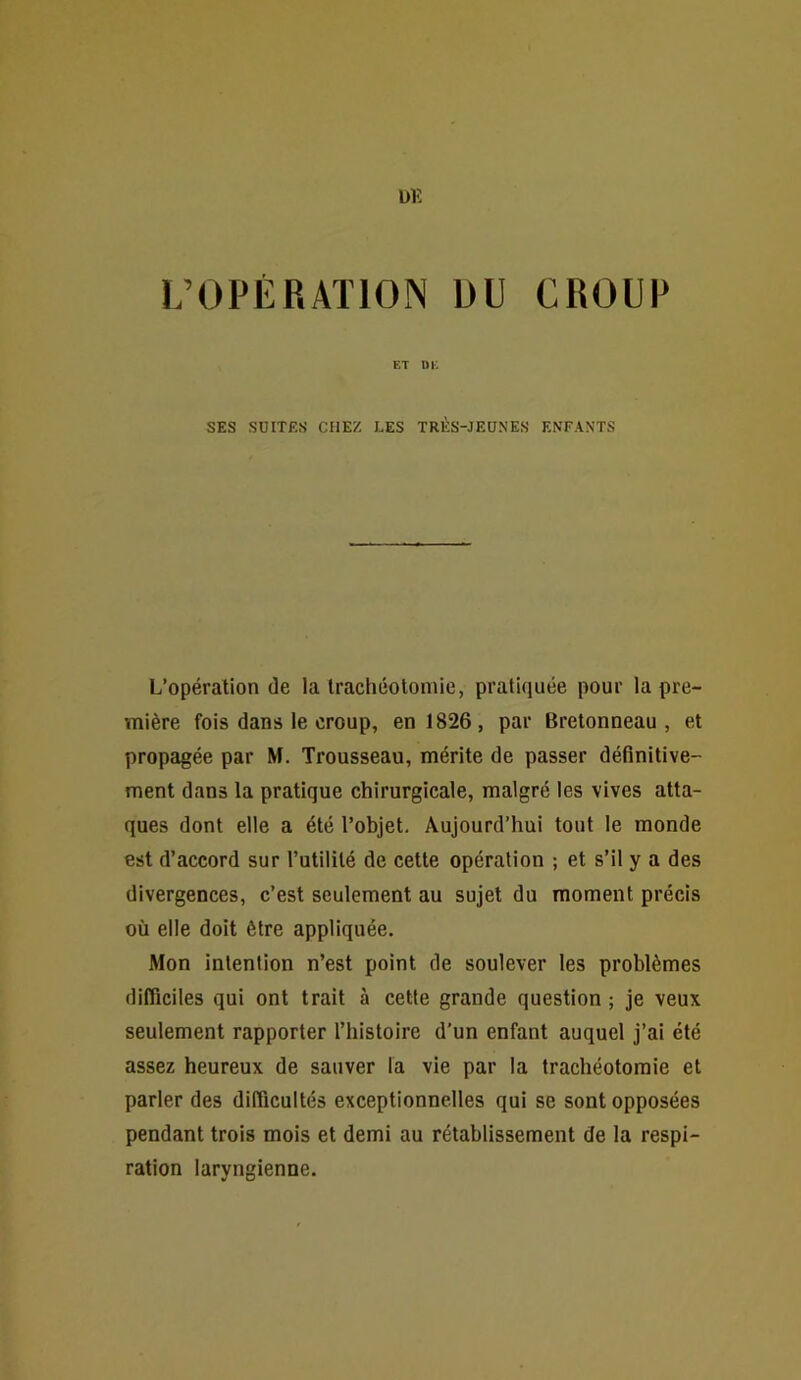 Ülî L’OPÉRATION DU CROUP ET m; SES SUITES CHEZ LES TRES-JEUNES ENFANTS L’opération de la trachéotomie, pratiquée pour la pre- mière fois dans le croup, en 1826, par Bretonneau, et propagée par M. Trousseau, mérite de passer définitive- ment dans la pratique chirurgicale, malgré les vives atta- ques dont elle a été l’objet. Aujourd’hui tout le monde est d’accord sur l’utilité de cette opération ; et s’il y a des divergences, c’est seulement au sujet du moment précis où elle doit être appliquée. Mon intention n’est point de soulever les problèmes difficiles qui ont trait à cette grande question ; je veux seulement rapporter l’iiistoire d’un enfant auquel j’ai été assez heureux de sauver la vie par la trachéotomie et parler des difficultés exceptionnelles qui se sont opposées pendant trois mois et demi au rétablissement de la respi- ration laryngienne.