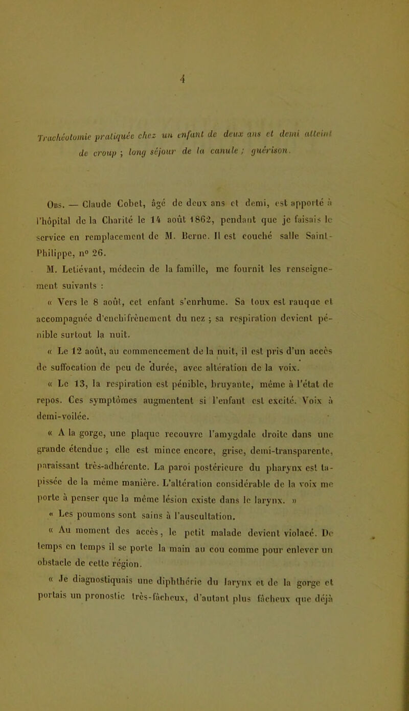 Tviichéotoitiic })Vüli(iuéc chez utt tiifuut de deux (tus et demi (Uleiiit de croup', long séjour de lu canule; guérison. Ods. — Claude Cobet, âge de deux ans et demi, est apporté à l’hôpital delà Charité le 14 août 1862, pendant que je faisais le service en remplacement de M. IJcrnc. Il est couché salle Saint- Philippe, n® 26. M. Lctiévanl, médecin de la famille, me fournit les renseigne- ment suivants : « Vers le 8 août, cet enfant s’enrhume. Sa toux est rauque et accompagnée d’cnchifrcuemcnt du nez ; sa respiration devient pé- nible surtout la nuit. « Le 12 août, au commencement de la nuit, il est pris d’un accès de suffocation de peu de durée, avec altération de la voix. « Le 13, la respiration est pénible, bruyante, même à l’état de repos. Ces symptômes augmentent si l’enfant est excité. Voix à dcini-voiléc. « A la gorge, une plaque recouvre l’amygdale droite dans une grande étendue ; elle est mince encore, grise, demi-transparente, jiaraissant très-adhérente. La paroi postérieure du pharynx est ta- pissée de la meme manière. L’altération considérable de la voix me porte à penser que la meme lésion existe dans le larynx. » « Les poumons sont sains à l’auscultation. « Au moment des accès, le petit malade devient violacé. De temps en temps il se porte la main au cou comme pour enlever un obstacle de cette région. « .le diagnostiquais une diphthérie du larynx et de la gorge et poi tais un pronostic très-fâcheux, d’autant plus fâcheux que diijà