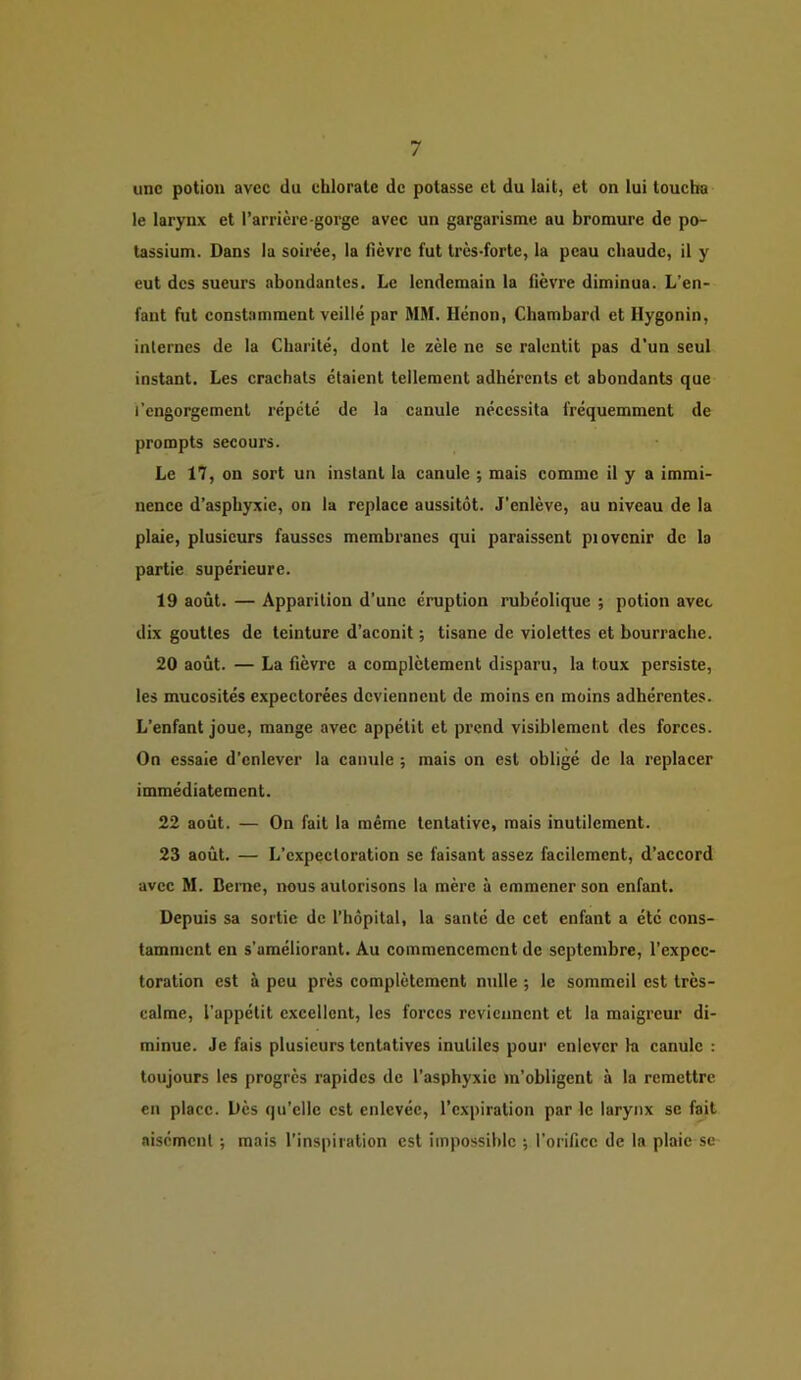 une potion avec du chlorate de potasse et du lait, et on lui toucha le larynx et l’arrière-gorge avec un gargarisme au bromure de po- tassium. Dans la soirée, la flèvre fut très-forte, la peau chaude, il y eut des sueurs abondantes. Le lendemain la fièvre diminua. L’en- fant fut constamment veillé par MM. Hénon, Chambard et Hygonin, internes de la Charité, dont le zèle ne se ralentit pas d'un seul instant. Les crachats étaient tellement adhérents et abondants que l’engorgement répété de la canule nécessita fréquemment de prompts secours. Le 17, on sort un instant la canule ; mais comme il y a immi- nence d’aspbyxie, on la replace aussitôt. J'enlève, au niveau de la plaie, plusieurs fausses membranes qui paraissent piovcnir de la partie supérieure. 19 août. — Apparition d'une éruption rubéolique ; potion avec dix gouttes de teinture d’aconit ; tisane de violettes et bourrache. 20 août. — La fièvre a complètement disparu, la toux persiste, les mucosités expectorées deviennent de moins en moins adhérentes. L'enfant joue, mange avec appétit et prend visiblement des forces. On essaie d’enlever la canule ; mais on est obligé de la replacer immédiatement. 22 août. — On fait la même tentative, mais inutilement. 23 août. — L’expectoration se faisant assez facilement, d’accord avec M. Berne, nous autorisons la mère à emmener son enfant. Depuis sa sortie de l’hôpital, la santé de cet enfant a été cons- tamment en s’améliorant. Au commencement de septembre, l’expec- toration est à peu près complètement nulle ; le sommeil est très- calme, l’appétit excellent, les forces reviennent et la maigreur di- minue. Je fais plusieurs tentatives inutiles pour enlever la canule : toujours les progrès rapides de l’asphyxie m’obligent à la remettre en place. Dès qu’elle est enlevée, l’expiration par le larynx se fait aisément ; mais l’inspiration est impossible ; l’orifice de la plaie se