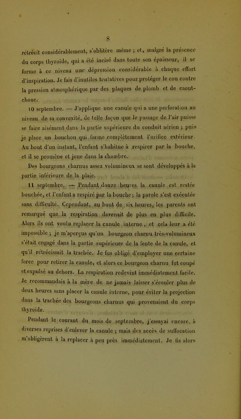 rétrécit considérablement, s’oblitère même ; et, malgré la présence du corps thyroïde, qui a été incisé dans toute son épaisseur, il se forme à ce niveau une dépression considérable à chaque effort d'inspiration. Je fais d’inutiles tcnlatives pour protéger le cou contre la pression atmosphérique par des plaques de plomb et de caout- chouc. 10 septembre. — J’applique une canule qui a une pei foration au niveau de sa conve.\ité, de telle façon que le passage de l’air puisse sc faire aisément dans la partie supérieure du conduit aérien ; puis je place un bouchon qui foripc complètement l’orifice extérieur. Au bout d’un instant, l’enfant s’habitue à respirer par la bouche, et il se promène et joue dans la chambre. Des bourgeons charnus assez volumineux se sont développés a la partie inférieure de la plaie. 11 septembre, Pendant douze ' heures la canule est restée bouchée, et l'enfant a respiré par la bouche; la parole s’est exécutée sans diflicnlté. Cependant,, au bout de,, six heures, les parents ont remarqué que . la respiration devenait de plus en plus difficile. Alors ils ont voulu replacer la canule interne, et çela leur a été impossible ; je m’aperçus qu’un bourgeon charnu très-volumineux s’était engagé dans la partie supérieure de la fente de la canule, et qu’il rétrécissait la trachée. Je fus obligé d’employer une certaine force pour retirer la canule, et alors ce bourgeon charnu fut coupé et expulsé au dehors. La respiration redevint immédiatement facile. Je recommandais à la mère de ne jamais laisser s’écouler plus de deux heures sans placer la canule interne, pour éviter la projection dans la trachée des bourgeons charnus qui provenaient du corps thyroïde. Pendant le courant du mois de septembre, j’essayai encore, à diverses reprises d’enlever la canule ; mais des accès de suffocation m obligèrent à la replacer à peu près immédiatement. Je fis alors