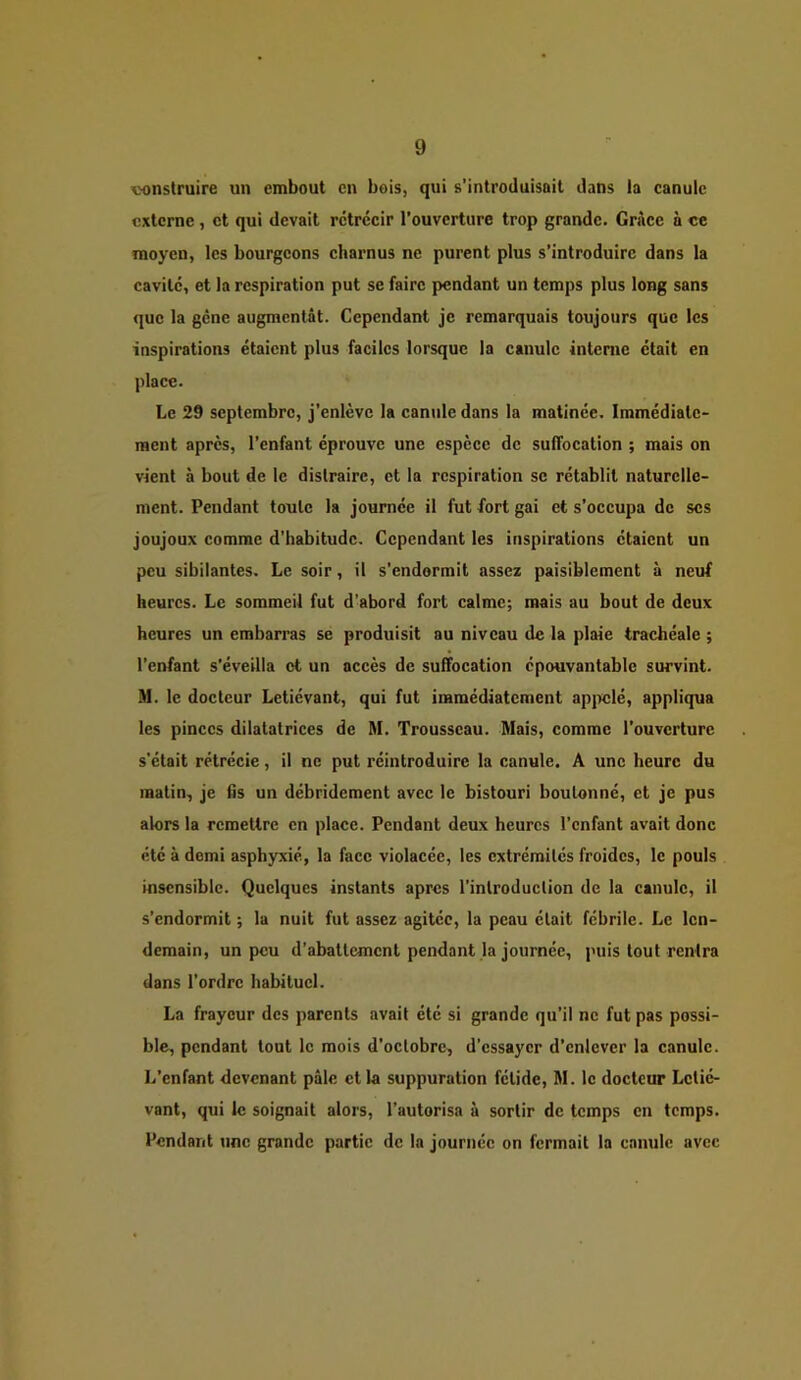 x>onstruire un embout en bois, qui s’introduisait dans la canule externe, et qui devait rétrécir l’ouverture trop grande. Grâce à ce moyen, les bourgeons charnus ne purent plus s’introduire dans la cavité, et la respiration put sc faire pendant un temps plus long sans que la gène augmentât. Cependant je remarquais toujours que les inspirations étaient plus faciles lorsque la canule interne était en place. Le 29 septembre, j’enlève la canule dans la matinée. Immédiate- ment après, l’enfant éprouve une espèce de suffocation ; mais on vient à bout de le distraire, et la respiration sc rétablit naturelle- ment. Pendant toute la journée il fut fort gai et s’occupa de scs joujoux comme d’habitude. Cependant les inspirations étaient un peu sibilantes. Le soir, il s’endormit assez paisiblement à neuf heures. Le sommeil fut d’abord fort calme; mais au bout de deux heures un embarras se produisit au niveau de la plaie trachéale ; l’enfant s’éveilla et un accès de suffocation épouvantable survint. M. le docteur Letiévant, qui fut immédiatement ap]x;lé, appliqua les pinces dilatatrices de M. Trousseau. Mais, comme l’ouverture s’était rétrécie, il ne put réintroduire la canule. A une heure du matin, je fis un débridement avec le bistouri boulonné, et je pus alors la remettre en place. Pendant deux heures l’enfant avait donc été à demi asphyxié, la face violacée, les extrémités froides, le pouls insensible. Quelques instants apres l’introduction de la canule, il s’endormit ; la nuit fut assez agitée, la peau était fébrile. Le len- demain, un peu d’abattement pendant la journée, puis tout rentra dans l’ordre habituel. La frayeur des parents avait été si grande qu’il ne fut pas possi- ble, pendant tout le mois d’octobre, d’essayer d’enlever la canule. L’enfant devenant pâle et la suppuration fétide, M. le docteur Lctié- vant, qui le soignait alors, l’autorisa à sortir de temps en temps. Pendant une grande partie de la journée on fermait la canule avec