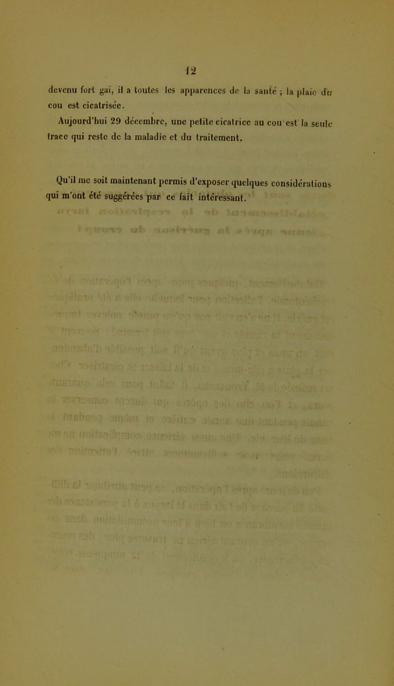 devenu fort gai, il a toutes les apparences de la sanie' ; la plaie du cou est cicatrisée. Aujourd’hui 29 décembre, une petite cicatrice au cou est la seule trace qui reste de la maladie et du traitement. Qu'il me soit maintenant permis d’exposer quelques considérations qui m’ont été suggérées par ce lait intéressant. •T’ -