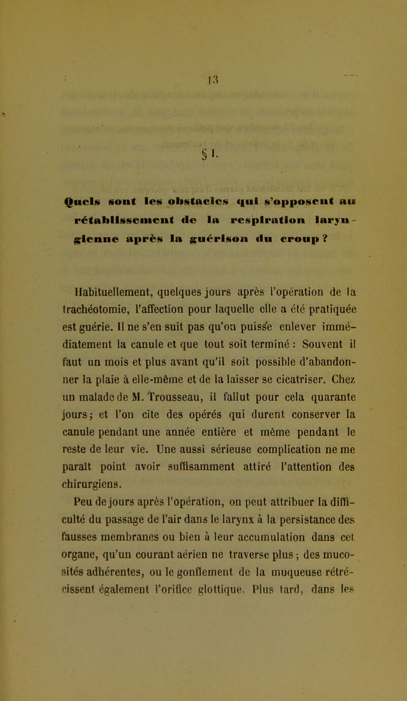 §'• Quels sont les obstacles c|iil s’opposent au rétablissement de la respiration larjn- l^lenne après la guérison du eroup ? Habituellement, quelques jours après l’opération de la trachéotomie, l’affection pour laquelle elle a été pratiquée est guérie. Il ne s’en suit pas qu’on puisse enlever immé- diatement la canule et que tout soit terminé : Souvent il faut un mois et plus avant qu’il soit possible d’abandon- ner la plaie à elle-même et de la laisser se cicatriser. Chez un malade de M. trousseau, il fallut pour cela quarante jours J et l’on cite des opérés qui durent conserver la canule pendant une année entière et même pendant le reste de leur vie. Une aussi sérieuse complication ne me paraît point avoir suffisamment attiré l’attention des chirurgiens. Peu de jours après l’opération, on peut attribuer la diffi- culté du passage de l’air dans le larynx à la persistance des fausses membranes ou bien à leur accumulation dans cet organe, qu’un courant aérien ne traverse plus ; des muco- sités adhérentes, ou le gonflement de la muqueuse rétré- cissent également l’oriOcc glottique. Plus tard, dans les