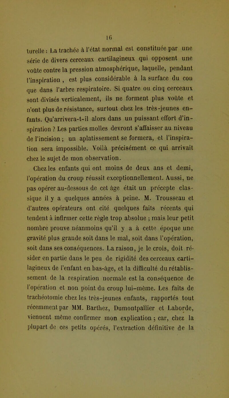 IG lurelle : La trachée à l’état normal est constituée par une série de divers cerceaux cartilagineux qui opposent une voûte contre la pression atmosphérique, laquelle, pendant l’inspiration, est plus considérable à la surface du cou que dans l’arbre respiratoire. Si quatre ou cinq cerceaux sont divisés verticalement, ils ne forment plus voûte et n’ont plus de résistance, surtout chez les très-jeunes en- fants. Qu’arrivera-1-il alors dans un puissant effort d’in- spiration ? Les parties molles devront s’affaisser au niveau de l’incision ; un aplatissement se formera, et l’inspira- tion sera impossible. Voilà précisément ce qui arrivait chez le sujet de mon observation. Chez les enfants qui ont moins de deux ans et demi, l’opération du croup réussit exceptionnellement. Aussi, ne pas opérer au-dessous de cet âge était un précepte clas- sique il y a quelques années à peine. M. Trousseau et d’autres opérateurs ont cité quelques faits récents qui tendent à infirmer cette règle trop absolue ; mais leur petit nombre prouve néanmoins qu’il y a à cette époque une gravité plus grande soit dans le mal, soit dans l’opération, soit dans ses conséquences. La raison, je le crois, doit ré- sider en partie dans le peu de rigidité des cerceaux carti- lagineux de l’enfant en bas-àge, et la difficulté du rétablis- sement de la respiration normale est la conséquence de l’opération et non point du croup lui-môme. Les faits de trachéotomie chez les très-jeunes enfants, rapportés tout récemment par MM. Barthez, Dumontpallier et Laborde, viennent même confirmer mon explication ; car, chez la plupart de ces petits opérés, l’extraction définitive de la