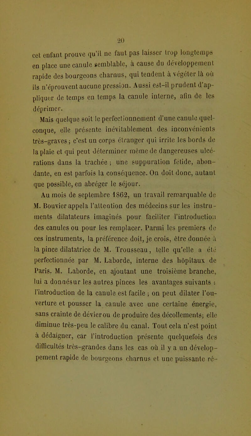 cet enfant prouve qu’il ne faut pas laisser trop longtemps en place une canule semblable, à cause du développement rapide des bourgeons charnus, qui tendent à végéter là où ils n’éprouvent aucune pression. Aussi est-il prudent d’ap- pliquer de temps en temps la canule interne, afin de les déprimer. Mais quelque soit le perfectionnement d’une canule quel- conque, elle présente inévitablement des inconvénients très-graves; c’est un corps étranger qui irrite les bords de la plaie et qui peut déterminer même de dangereuses ulcé- rations dans la trachée ; une suppuration fétide, abon- dante, en est parfois la conséquence. On doit donc, autant que possible, en abréger le séjour. Au mois de septembre 1862, un travail remarquable de M. Bouvier appela l’attention des médecins sur les instru- ments dilatateurs imaginés pour faciliter l’introduction des canules ou pour les remplacer. Parmi les premiers de ces instruments, la préférence doit, je crois, être donnée à la pince dilatatrice de M. Trousseau, telle qu’elle a été perfectionnée par M. Laborde, interne des hôpitaux de Paris. M. Laborde, en ajoutant une troisième branche, lui a donnésur les autres pinces les avantages suivants : l’introduction de la canule est facile ; on peut dilater l’ou- verture et pousser la canule avec une certaine énergie, sans crainte de dévier ou de produire des décollements; elle diminue très-peu le calibre du canal. Tout cela n’est point à dédaigner, car l’introduction présente quelquefois dos difficultés très-grandes dans les cas où il y a un dévelop- pement rapide de bourgeons charnus et une puissante ré-