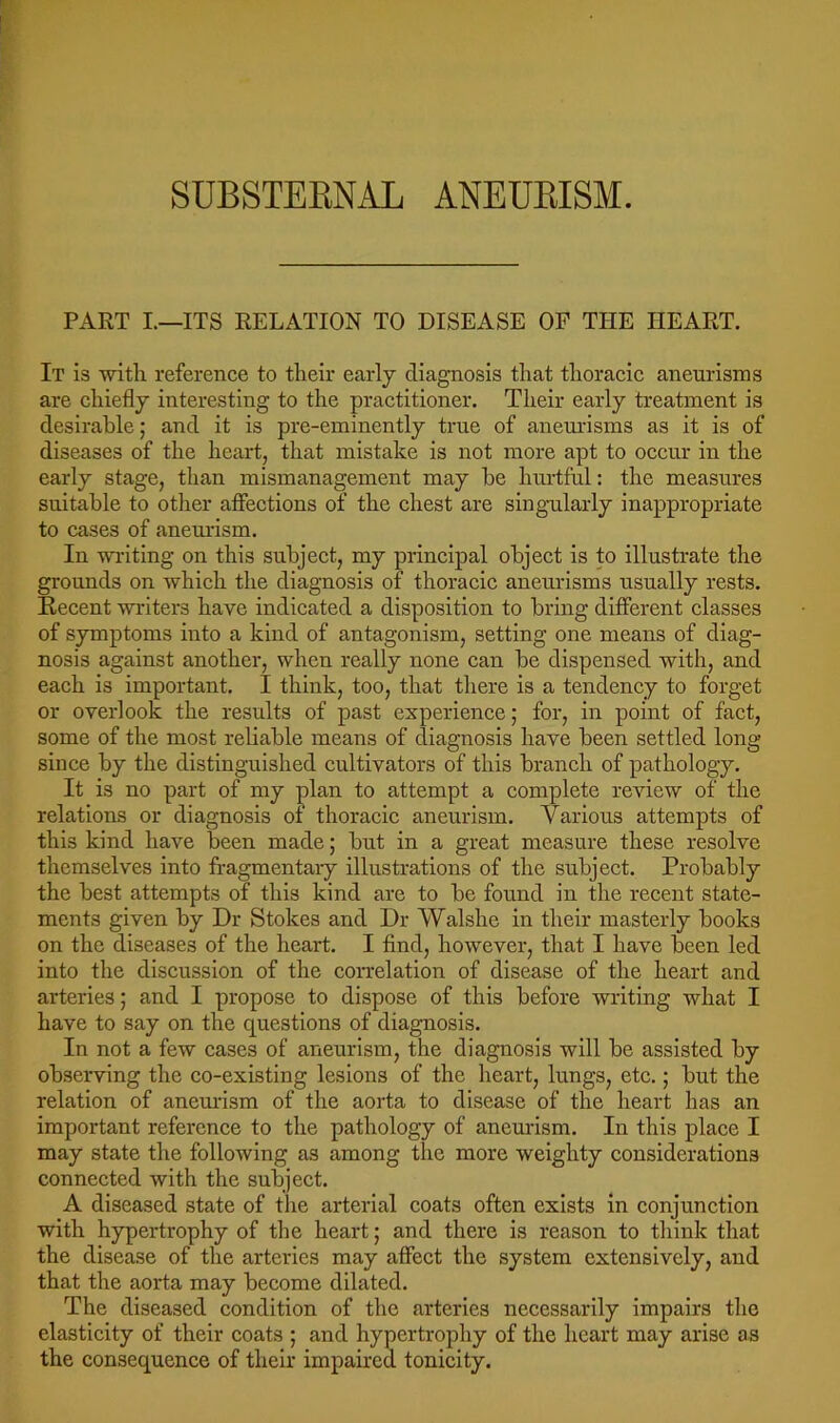 PART I.—ITS RELATION TO DISEASE OF THE HEART. It is ■with reference to their early diagnosis that thoracic aneurisms are chiefly interesting to the practitioner. Their early treatment is desirable; and it is pre-eminently true of anem’isms as it is of diseases of the heart, that mistake is not more apt to occur in the early stage, than mismanagement may he hurtful: the measures suitable to other afiections of the chest are sing-ularly inappropriate to cases of aneurism. In -writing on this subject, my principal object is to illustrate the grounds on which the diagnosis of thoracic aneurisms usually rests. Recent -writers have indicated a disposition to bring different classes of symptoms into a kind of antagonism, setting one means of diag- nosis against another, when really none can be dispensed with, and each is important. I think, too, that there is a tendency to forget or overlook the results of past experience; for, in point of fact, some of the most reliable means of diagnosis have been settled long since by the distinguished cultivators of this branch of pathology. It is no part of my plan to attempt a complete review of the relations or diagnosis of thoracic aneurism. Various attempts of this kind have been made; but in a great measure these resolve themselves into fragmentary illustrations of the subject. Probably the best attempts of this kind are to be found in the recent state- ments given by Dr Stokes and Dr Walshe in their masterly books on the diseases of the heart. I find, however, that I have been led into the discussion of the correlation of disease of the heart and arteries; and I propose to dispose of this before writing what I have to say on the questions of diagnosis. In not a few eases of aneurism, the diagnosis will be assisted by observing the co-existing lesions of the heart, lungs, etc.; but the relation of aneurism of the aorta to disease of the heart has an important referenee to the pathology of aneurism. In this place I may state the following as among the more weighty considerations connected with the subject. A diseased state of the arterial coats often exists in conjunction with hypertrophy of the heart; and there is reason to think that the disease of the arteries may affect the system extensively, and that the aorta may become dilated. The diseased condition of the arteries necessarily impairs the elasticity of their coats ; and hypertrophy of the heart may arise as the consequence of their impaired tonicity.