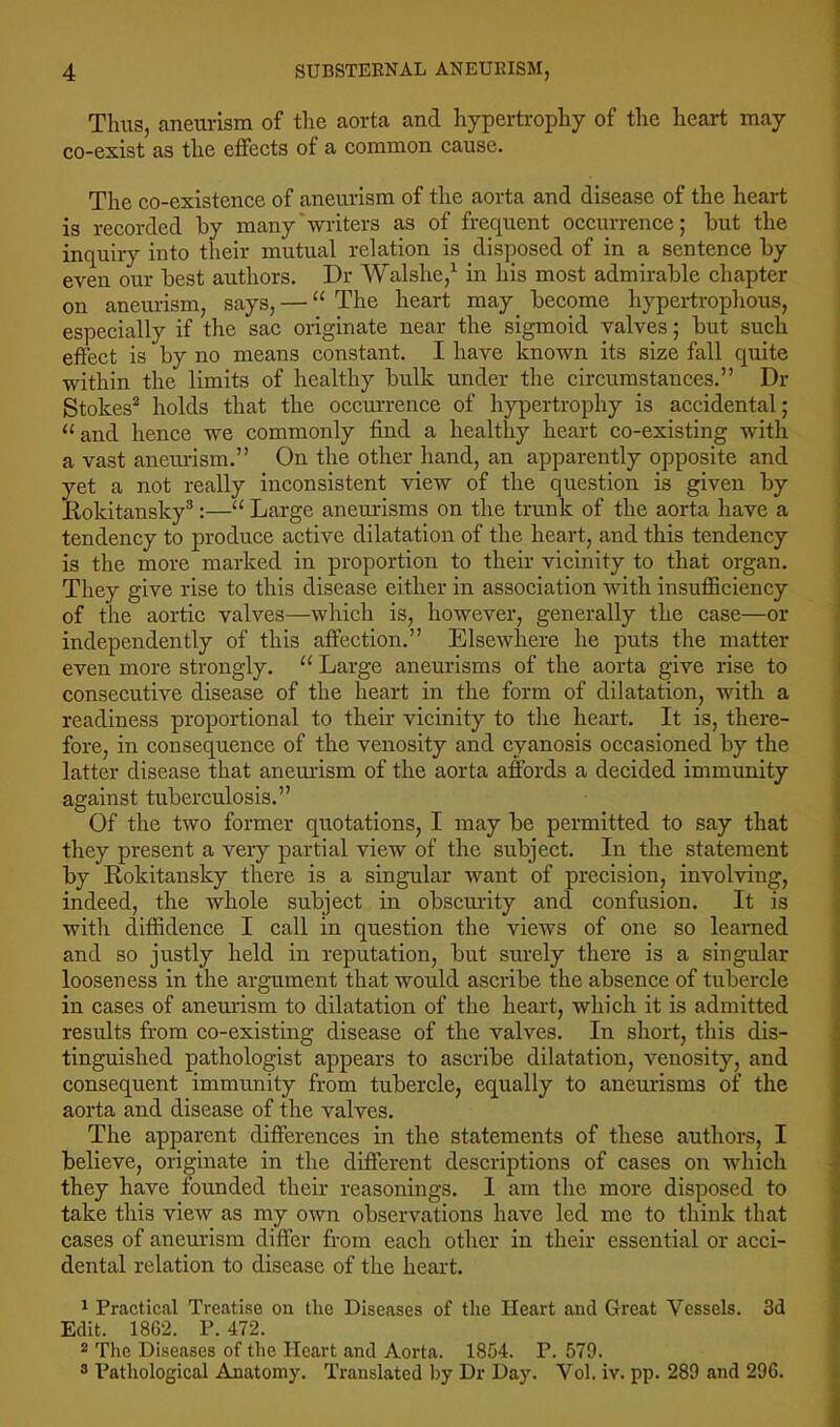 Thus, aneul'ism of the aorta and hypertrophy of the heart may co-exist as the effects of a common cause. The co-existence of aneurism of the aorta and disease of the heart is recorded by many'writers as of frequent occurrence; but the inquiry into their mutual relation is disposed of in a sentence by even our best authors. Dr Walshe,^ in his most admirable chapter on aneurism, says, — “ The heart may become hypertrophous, especially if the sac originate near the sigmoid valves; but such effect is by no means constant. I have known its size fall quite within the limits of healthy bulk under the circumstances.” Dr Stokes* holds that the occurrence of h}qDertrophy is accidental; “ and hence we commonly find a healthy heart co-existing with a vast aneurism.” On the other hand, an apparently opposite and yet a not really inconsistent view of the question is given by liokitansky®:—Large aneurisms on the trunk of the aorta have a tendency to produce active dilatation of the heart, and this tendency is the more marked in proportion to their vicinity to that organ. They give rise to this disease either in association with insufficiency of the aortic valves—which is, however, generally the case—or independently of this affection.” Elsewhere he puts the matter even more strongly. “ Large aneurisms of the aorta give rise to consecutive disease of the heart in the form of dilatation, Avith a readiness proportional to their vicinity to the heart. It is, there- fore, in consequence of the venosity and cyanosis occasioned by the latter disease that aneurism of the aorta affords a decided immunity against tuberculosis.” Of the two former quotations, I may be permitted to say that they present a very partial view of the subject. In the statement by Rokitansky there is a singular want of precision, involving, indeed, the whole subject in obscmdty and confusion. It is with diffidence I call in question the vicAvs of one so learned and so justly held in reputation, but surely there is a singular looseness in the argument that would ascribe the absence of tubercle in cases of aneurism to dilatation of the heart, which it is admitted results from co-existing disease of the valves. In short, this dis- tinguished pathologist appears to ascribe dilatation, venosity, and consequent immunity from tubercle, equally to aneurisms of the aorta and disease of the valves. The apparent differences in the statements of these authors, I believe, originate in the different descriptions of cases on which they have founded their reasonings. I am the more disposed to take this view as my OAvn observations have led me to tliink that cases of aneurism differ from each other in their essential or acci- dental relation to disease of the heart. ^ Practical Treatise on the Diseases of the Heart and Great Vessels. 3d Edit. 1862. P. 472. 2 The Diseases of the Heart and Aorta. 1854. P. 579. 3 Pathological Anatomy. Translated by Dr Day. Vol. iv. pp. 289 and 296.