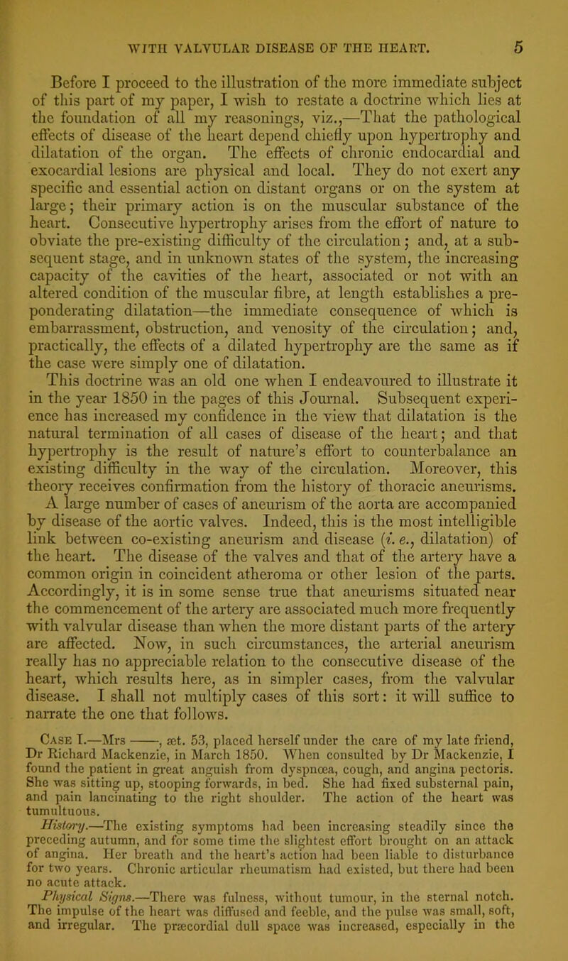 Before I proceed to the illusti’ation of the more immediate subject of this part of my paper, I wish to restate a doctrine which lies at the foundation of all my reasonings, viz.,—That the pathological effects of disease of the heart depend chiefly upon hypertrophy and dilatation of the organ. The effects of chronic endocardial and exocardial lesions are physical and local. They do not exert any specific and essential action on distant organs or on the system at large; their primary action is on the muscular substance of the heart. Consecutive hypertrophy arises from the effort of nature to obviate the pre-existing difficulty of the circulation; and, at a sub- sequent stage, and in unknown states of the system, the increasing capacity of the cavities of the heart, associated or not with an altered condition of the muscular fibre, at length establishes a pre- ponderating dilatation—the immediate consequence of which is embarrassment, obstruction, and venosity of the circulation; and, practically, the effects of a dilated hypertrophy are the same as if the case were simply one of dilatation. This doctrine was an old one when I endeavoured to illustrate it in the year 1850 in the pages of this Journal. Subsequent experi- ence has increased my confidence in the view that dilatation is the natural termination of all cases of disease of the heart; and that hypertrophy is the result of nature’s effort to counterbalance an existing difficulty in the way of the circulation. Moreover, this theory receives confirmation from the history of thoracic aneurisms. A large number of cases of aneurism of the aorta are accompanied by disease of the aortic valves. Indeed, this is the most intelligible link between co-existing aneurism and disease (f. e., dilatation) of the heart. The disease of the valves and that of the artery have a common origin in coincident atheroma or other lesion of the parts. Accordingly, it is in some sense true that anemlsms situated near the commencement of the artery are associated much more frequently with valvular disease than when the more distant parts of the artery are affected. Now, in such circumstances, the arterial aneurism really has no appreciable relation to the consecutive disease of the heart, which results here, as in simpler cases, from the valvular disease. I shall not multiply cases of this sort: it will suffice to naiTate the one that follows. Case T.—Mrs , jct. 53, placed herself under the care of my late friend, Dr Richard Mackenzie, in March 1850. When consulted by Dr Mackenzie, I found the patient in gi-eat anguish from dyspnoea, cough, and angina pectoris. She was sitting up, stooping forwards, in bed. She had fixed substernal pain, and pain lancinating to the right shoulder. The action of the heart was tumultuous. History.—The existing symptoms had been increasing steadily since the preceding autumn, and for some time the slightest effort brought on an attack of angina. Her breath and the heart’s action had been liable to disturbance for two years. Chronic articular rheumatism had existed, but there had been no acute attack. Physical Signs.—There was fulness, without tumour, in the sternal notch. The impulse of the heart was diffused and feeble, and the pulse was small, soft, and irregular. The pra:cordial dull space was increased, especially in the