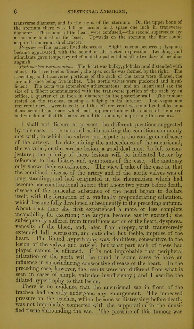 transverse diameter, and to the right of the sternum. On the upper bone of the sternum there was dull percussion in a space one inch in transverse diameter. The sounds of the heart were confused,—the second superseded by a murmur loudest at the base. Upwards on the sternum, the first sound acquired a murmurish character. Progress.—The patient lived six weeks. Slight oedema occurred; dyspnoea became aggravated, with the sound of obstructed expiration. Leeching and stimulants gave temporary relief, and the patient died after two days of peculiar anguish. Post-mortem Examination.—The heart was bulky, globular, and distended with blood. Both ventricles dilated; the apex cordis was formed by the right. The ascending and transverse portions of the arch of the aorta were dilated, the circumference being five inches. The aortic valves were puckered and insuf- ficient. The aorta was extensively atheromatous; and an aneurismal sac the size of a filbei't communicated with the transverse portion of the arch by an orifice, a quarter of an inch in diameter, in the posterior wall. The tumour rested on the trachea, causing a bulging in its interior. The vagus and recurrent nerves were traced; and the left recurrent was found embedded in a dense semi-fibrous mass, which had suppurated along the course of the nerve, and which densified the parts around the tumour, compressing the trachea. I shall not discuss at present the different questions suggested hy this case. It is nan-ated as illustrating the condition commonly met with, in which the valves participate in the contiguous disease of the artery. In determining the anteeedence of the aneurismal, the valvular, or the cardiac lesion, a good deal must be left to con- jecture ; the priority of these lesions will be indicated better by reference to the history and symptoms of the case,—the anatomy only shows their co-existence. The view I take of the case is, that the combined disease of the artery and of the aortic valves was of long standing, and had originated in the rheumatism which had become her constitutional habit; that about two years before death, disease of the muscular substance of the heart began to declare itself, with the formation of a gradually preponderating dilatation, which became fully developed subsequently to the preceding autumn. About that time she first experienced a more or less complete incapability for exertion; the angina became easily excited; she subsequently suffered from tumultuous action of the heart, dyspnoea, venosity of the blood, and, later, from dropsy, with transversely extended dull percussion, and extended, but feeble, impulse of the heart. The dilated hypertrophy was, doubtless, consecutive to the lesion of the valves and artery; but what part each of these had played^ cannot be affirmed. It is not improbable that peripheral dilatation^ of the aorta will be found in some cases to have an influence in superinducing consecutive disease of the heart. In the preceding case, however, the results were not different from what is seen in cases of simple valvular insufficiency; and I ascribe the dilated hypertrophy to that lesion. There is no evidence that the aneurismal sac in front of the trachea had recently undergone any enlargement. The increased pressure on the trachea, which became so distressing before death, was not improbably connected with the suppuration in the densi- fied tissue surrounding the sac. The pressure of this tumour was