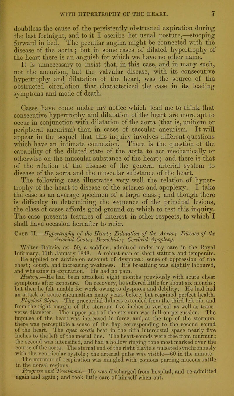 doubtless the cause of the persistently obstructed expiration during the last fortnight, and to it I ascribe her usual posture,—stooping forward in bed. The peculiar angina might be connected with the disease of the aorta; but in some cases of dilated hypertrophy of the heart there is an anguish for which we have no other name. It is unnecessary to insist that, in this case, and in many such, not the aneurism, but the valvular disease, with its consecutive hypertrophy and dilatation of the heart, was the source of the obstmcted circulation that characterized the case in its leading symptoms and mode of death. Cases have come under my notice which lead me to think that consecutive hypertrophy and dilatation of the liQart are more apt to occur in conjunction with dilatation of the aorta (that is, uniform or peripheral aneurism) than in cases of saccular aneurism. It will appear in the sequel that this inquiry involves different questions which have an intimate connexion. There is the question of the capability of the dilated state of the aorta to act mechanically or otherwise on the muscular substance of the heart; and there is that of the relation of the disease of the general arterial system to disease of the aorta and the muscular substance of the heai-t. The following case illustrates very well the relation of hyper- trophy of the heart to disease of the arteries and apoplexy. I take the case as an average specimen of a large class; and though there is difficulty in determining the sequence of the principal lesions, the class of cases affords good ground on which to rest this inquiry. The case presents features of interest in other respects, to which I shall have occasion hereafter to refer. Case II.—Hypertrophy of the Heart; Dilatation of the Aorta; Disease of the Arterial Coats ; Bronchitis ; Cerelrral Apoplexy. Walter Dairsie, set. 50, a saddler; admitted under my care in the Royal Infirmary, 11th January 1848. A robust man of short stature, and temperate. He applied for advice on account of dyspnoea; sense of oppression of the chest; cough, and increasing weakness. His breathing was slightly laboured, and wheezing in expiration. He had no pain. History.—He had been attacked eight months previously with acute chest symptoms after exposure. On recovery, he suffered little for about six months; but then he felt unable for work owing to dyspnoea and debility. He had had an attack of acute rheumatism many years before, but regained perfect health. Physical Signs.—The prsecordial dulness extended from the third left rib, and from tlie right margin of the sternum five inches in vertical as well as trans- verse diameter. The upper part of the sternum was dull on percussion. The impulse of the heart was increased in force, and, at the top of the sternum, there was perceptible a sense of the flap corresponding to the second sound of the heart. The apex cordis beat in the fifth intercostal space nearly five inches to the left of the mesial line. The heart-sounds were free from murmur; the second was intensified, and had a hollow ringing tone most marked over the course of the aorta. The sternal end of the right clavicle pulsated synchronously with the ventricular systole ; the arterial pulse was visible—60 in the minute. The murmur of resphation was mingled with copious purring mucous rattle in the dorsal regions. Progress and Treatment.—Ho was discharged from hospital, and re-admitted again and again; and took little care of himself when out.