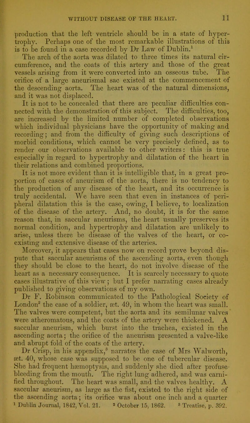 ])roduction that the left ventricle should be in a state of hyper- trophy. Perhaps one of the most remarkable illustrations of this is to be found in a case recorded by Dr Law of Dublin.^ The arch of the aorta was dilated to three times its natural cir- cumference, and the coats of this artery and those of the gi'eat vessels arising from it were converted into an osseous tube. The orifice of a large aneuidsmal sac existed at the commencement of the descending aorta. The heart was of the natural dimensions, and it was not displaced. It is not to be concealed that there are peculiar difficulties con- nected with the demonstration of this subject. The difficulties, too, are increased by the limited number of completed observations which individual physicians have the opportunity of making and recording; and from the difficulty of giving such descriptions of morbid conditions, which cannot be very precisely defined, as to render our observations available to other writers: tliis is true especially in regard to hypertrophy and dilatation of the heart in their relations and combined proportions. It is not more evident than it is intelligible that, in a great pro- portion of cases of aneurism of the aorta, there is no tendency to the production of any disease of the heart, and its occurrence is truly accidental. We have seen that even in instances of peri- pheral dilatation this is the case, OAving, I believe, to localization of the disease of the artery. And, no doubt, it is for the same reason that, in saccular aneurisms, the heart usually preseiwes its normal condition, and hypertrophy and dilatation are unlikely to arise, unless there be disease of the valves of the heart, or co- existing and extensiA^e disease of the arteries. ]\Ioreover, it appears that cases noAv on record prove beyond dis- pute that saccular aneurisms of the ascending aorta, CA'en thougli they should be close to the heart, do not involve disease of the heart as a necessary consequence. It is scarcely necessary to quote cases illustrative of this vieAv; but I prefer naiTating cases already published to giving observations of my OAAm. Dr F. Robinson communicated to the Pathological Society of London^ the case of a soldier, set. 49, in Avhom the heart Avas small. The valves were competent, but the aorta and its semilunar valves were atheromatous, and the coats of the artery were thickened. A saccular aneurism, which burst into the trachea, existed in the ascending aorta; the orifice of the aneurism presented a A’’aRe-like and abrupt fold of the coats of the arteiy. Dr Crisp, in his appendix,^ narrates the case of Mrs Wahvorth, set. 40, whose case was supposed to be one of tubercular disease. She had frequent haemoptysis, and suddenly she died after profuse bleeding from the mouth. The right lung adhered, and Avas carni- fied throughout. The heart Avas small, and the valves healthy. A saccular aneurism, as large as the fist, existed to the right side of the ascending aorta; its orifice was about one inch and a quarter ^ Dublin Journal, 1842, Vol. 21. * October 15, 1862. ® Treatise, p. 392.