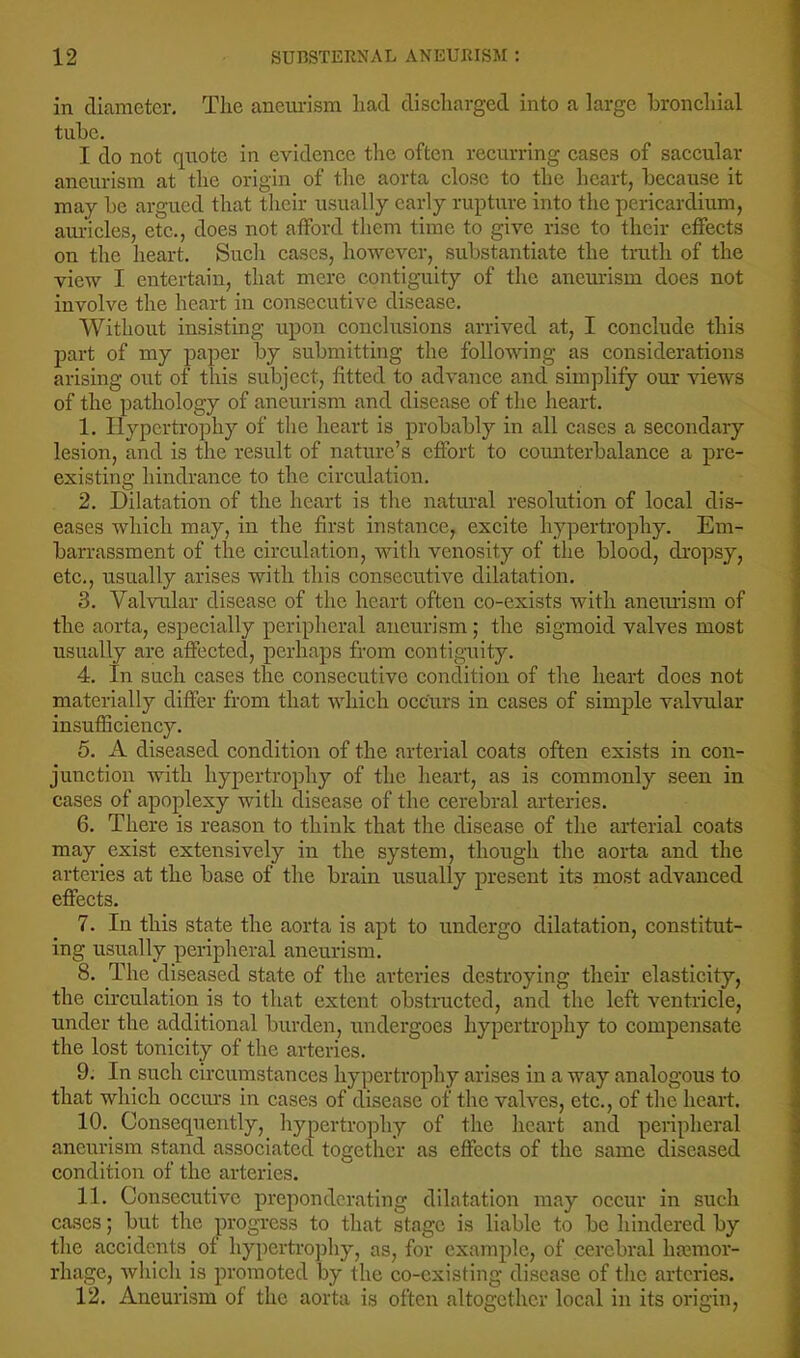 in diameter. The aneiu-ism had discharged into a large bronchial tube. I do not quote in evidence the often recurring cases of saccular aneurism at the origin of the aorta close to the heart, because it may be argued that their usually early rupture into the pericardium, auricles, etc., does not afford them time to give rise to their effects on the heart. Such cases, however, substantiate the trath of the view I entertain, that mere contiguity of the aneurism does not involve the heart in consecutive disease. Without insisting upon conclusions arrived at, I conclude this part of my paper by submitting the following as considerations arising out of this subject, fitted to advance and simplify our views of the pathology of aneurism and disease of the heart, 1. Hypertrophy of the heart is probably in all cases a secondary lesion, and is the result of nature’s effort to counterbalance a pre- existing hindrance to the circulation. 2. Dilatation of the heart is the natural resolution of local dis- eases which may, in the first instance, excite hypertrophy. Em- barrassment of the circulation, with venosity of the blood, dropsy, etc., usually arises with this consecutive dilatation. 3. Valvular disease of the heart often co-exists with aneimsm of the aorta, especially peripheral aneurism; the sigmoid valves most usually are affected, perhaps from contiguity. 4. In such cases the consecutive condition of the heart does not materially differ from that which occurs in cases of simple valvular insufficiency. 5. A diseased condition of the arterial coats often exists in con- junction with hypertrophy of the heart, as is commonly seen in cases of apoplexy with disease of the cerebral arteries. 6. There is reason to think that the disease of the arterial coats may exist extensively in the system, thougli the aorta and the arteries at the base of the brain usually present its most advanced effects. 7. In this state the aorta is apt to undergo dilatation, constitut- ing usually peripheral aneurism. 8. The diseased state of the arteries destroying their elasticity, the cu-culation is to that extent obstructed, and the left ventricle, under the additional burden, undergoes hypertrophy to compensate the lost tonicity of the arteries. 9. In such circumstances hypertrophy arises in a way analogous to that which occurs in cases of disease of the valves, etc., of the heart. 10. Consequently, hypertrophy of the heart and peripheral aneurism stand associated together as effects of the same diseased condition of the arteries. 11. Consecutive preponderating dilatation may occur in such cases; but the progress to that stage is liable to be hindered by the accidents of hypertrojdiy, as, for example, of cerebral hannor- rhage, which is promoted by the co-existing disease of the arteries. 12. Aneurism of the aorta is often altogether local in its origin.