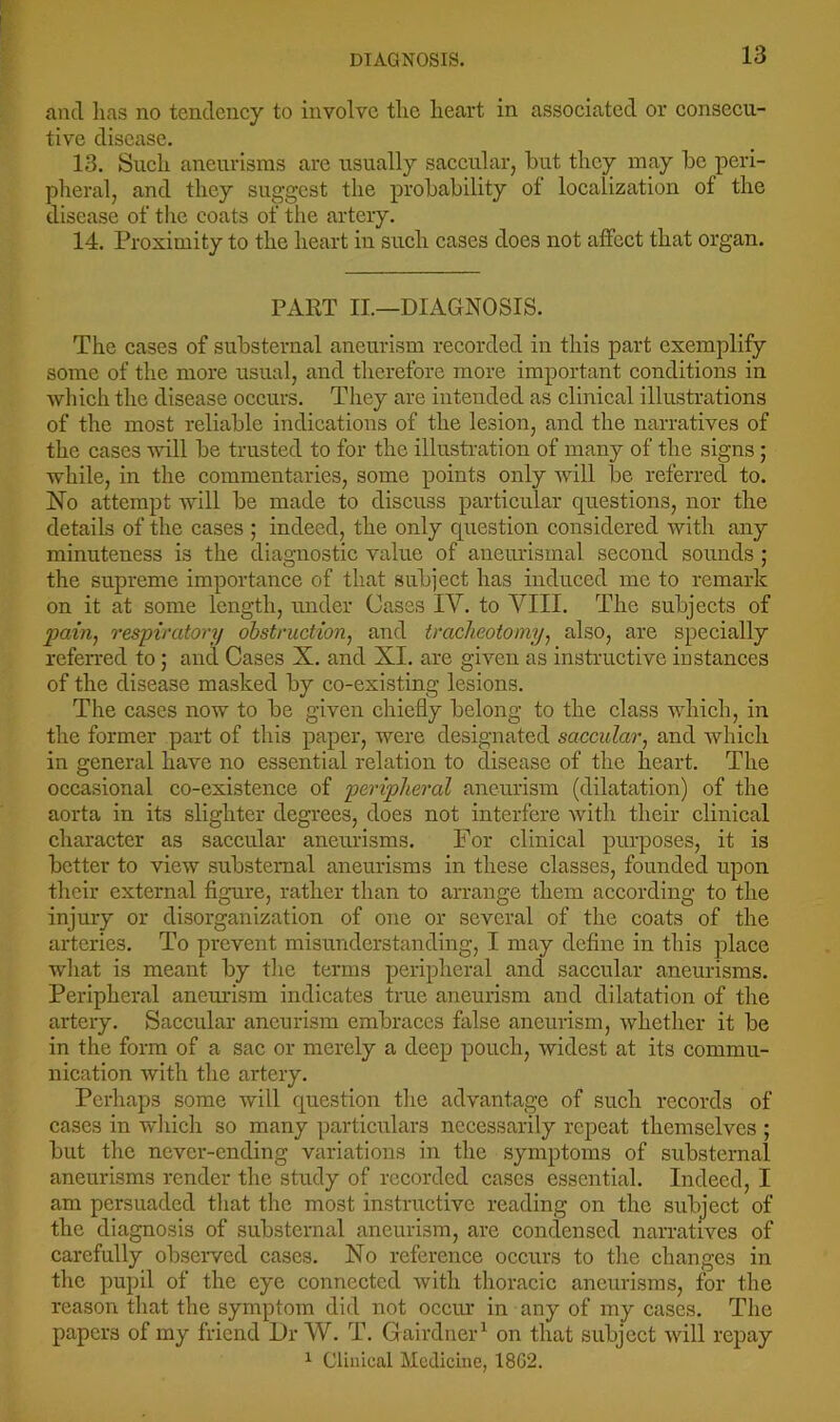 DIAGNOSIS. and has no tendency to involve the heart in associated or consecu- tive disease. 13. Such aneurisms are usually saccular, but they may be peri- pheral, and they suggest the probability of localization of the disease of the coats of the artery. 14. Proximity to the heart in such cases does not affect that organ. PART IL—DIAGNOSIS. The cases of substernal aneurism recorded in this part exemplify some of the more usual, and therefore more important conditions in which the disease occurs. Tliey are intended as clinical illustrations of the most reliable indications of the lesion, and the narratives of the cases vdll be trusted to for the illusti’ation of many of the signs; while, in the commentaries, some points only will be referred to. No attempt will be made to discuss particular questions, nor the details of the cases ; indeed, the only question considered with any minuteness is the diagnostic value of aneurismal second sounds ; the supreme importance of that subject has induced me to remark on it at some length, under Cases IV. to VIII. The subjects of pain., respiratory obstruction, and tracheotomy, also, are specially referred to; and Cases X. and XI. are given as instructive instances of the disease masked by co-existing lesions. The cases now to be given chiefly belong to the class which, in the former part of this paper, were designated saccular, and which in general have no essential relation to disease of the heart. The occasional co-existence of peripheral aneurism (dilatation) of the aorta in its slighter degrees, does not interfere with their clinical character as saccular aneurisms. For clinical purposes, it is better to view substernal aneurisms in these classes, founded upon their external figure, rather than to arrange them according to the injury or disorganization of one or several of the coats of the arteries. To prevent misunderstanding, I may define in this place wliat is meant by the terms peripheral and saccular aneurisms. Peripheral aneurism indicates true aneurism and dilatation of the artery. Saccular aneurism embraces false aneurism, whether it be in the form of a sac or merely a deep pouch, widest at its commu- nication with the artery. Perhaps some will question the advantage of such records of cases in which so many particulars necessarily repeat themselves ; but the never-ending variations in the symptoms of substernal aneurisms render tlie study of recorded cases essential. Indeed, I am persuaded that the most instructive reading on the subject of the diagnosis of substernal aneurism, are condensed narratives of carefully observed cases. No reference occurs to the changes in the pupil of the eye connected with thoracic aneurisms, for the reason that the symptom did not occur in any of my cases. The papers of my friend Dr W. T. Gairdner^ on that subject will repay ^ Clinical Medicine, 18G2.