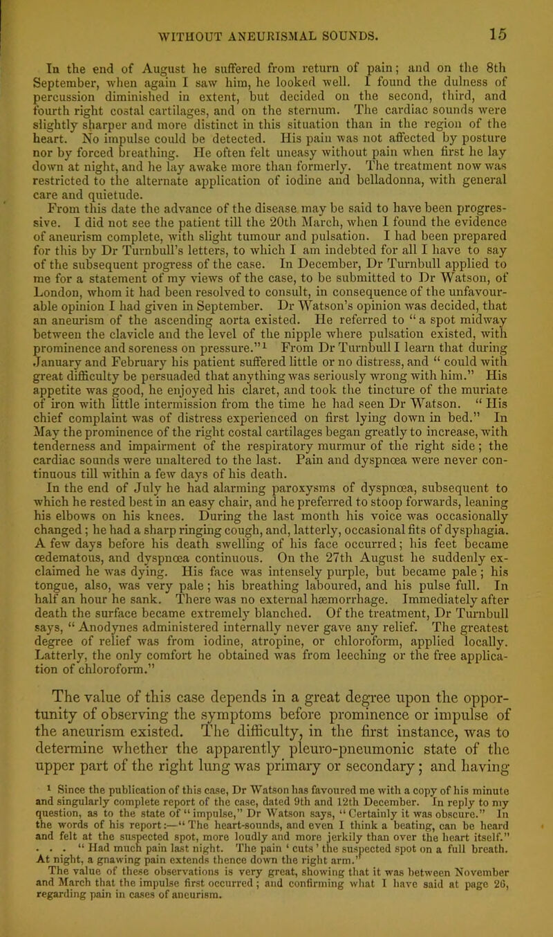 In the end of August he suffered from return of pain; and on the 8th September, when again I saw him, he looked well. 1 found the dulness of percussion diminished in extent, but decided on the second, third, and fourth right costal cartilages, and on the sternum. The cardiac sounds were slightly sharper and more distinct in this situation than in the region of the heart. No impulse could be detected. His pain was not affected by posture nor by forced breathing. He often felt uneasy without pain when first he lay down at niglit, and he lay awake more than formerly. Tire treatment now was restricted to the alternate application of iodine and belladonna, with general care and quietude. From this date the advance of the disease may be said to have been progres- sive. I did not see the patient till the 20th March, when 1 found the evidence of aneurism complete, witli slight tumour and pulsation. I had been prepared for this by Dr Turnbull’s letters, to which I am indebted for all I have to say of the subsequent progress of the case. In December, Dr Turnbull applied to me for a statement of my views of the case, to be submitted to Dr Watson, of London, whom it had been resolved to consult, in consequence of the unfavour- able opinion I had given in September. Dr Watson’s opinion was decided, that an aneurism of the ascending aorta existed. He referred to “ a spot midway between the clavicle and the level of the nipple where pulsation existed, with prominence and soreness on pressure.”^ From Dr Turnbull I learn that during .January and February his patient suffered little or no distress, and “ could with great difficulty be persuaded that anything was seriously wrong with him.” His appetite was good, he enjoyed his claret, and took the tincture of the muriate of iron with little intermission from the time he had seen Dr Watson. “ His chief complaint was of distress experienced on first lying down in bed.” In May the prominence of the right costal cartilages began greatly to increase, with tenderness and impairment of the respiratory murmur of the right side; the cardiac sounds were unaltered to the last. Pain and dyspnoea were never con- tinuous till within a few days of his death. In the end of July he had alarming paroxysms of dyspnoea, subsequent to which he rested best in an easy chair, and he preferred to stoop forwards, leaning his elbows on his knees. During the last month his voice was occasionally changed; he had a sharp ringmg cough, and, latterly, occasional fits of dysphagia. A few days before his death swelling of his face occurred; his feet became oedematous, and dyspnoea continuous. On the 27th August he suddenly ex- claimed he was dying. His face was intensely purple, but became pale; his tongue, also, was very pale; his breathing laboured, and his pulse full. In half an hour he sank. There was no external hsemorrhage. Immediately after death the surface became extremely blanched. Of the treatment, Dr Turnbull says, “ Anodynes administered internally never gave any relief. The greatest degree of relief was from iodine, atropine, or chloroform, applied locally. Latterly, the only comfort he obtained was from leeching or the free applica- tion of chlorofonn.” The value of this case depends in a great degi’ee ixpon the oppor- tunity of observing the symptoms before prominence or impulse of the aneurism existed. The difficulty, in the first instance, was to determine wliether the apparently pleuro-pneumonic state of the upper part of the right lung was primary or secondary; and having ' Since the publication of this case, Dr Watson has favoured me with a copy of his minute and singularly complete report of the case, dated 9th and 12th December. In reply to niy question, as to the state of “impulse,” Dr Watson says, “Certainly it was obscure.” In the words of his report:—“The heart-sound.s, and even I think a beating, can be heard and felt at the suspected spot, more loudly and more jerkily than over the heart itself.” . . . “ Had much pain last night. The pain ‘ cuts ’ the suspected spot on a full breath. At night, a gnawing pain extends thence down the right arm.’’ The value of these observations is very great, showing that it was between November and March that the impulse first occurred; and confirming wliat I have said at page 26, regarding pain in cases of aneurism.