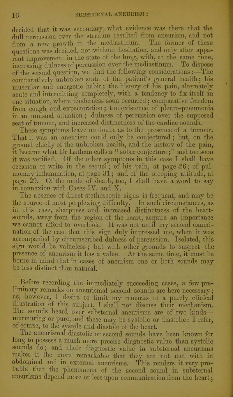 cleciclecl that it was secondary, wliat evidence was there that the dull percussion over tlic sternum resulted from aneurism, and not from a new growth in the mediastinum. The former of these questions was decided, not without hesitation, and only after appa- rent improvement in the state of the lung, with, at the same time, increasing dulness of percussion over the mediastinum. To di.spose of the second question, we find the following considerations :—The comparatively unbroken state of the patient’s general health; his muscular and energetic habit; the history of his pain, alternately acute and intermitting completely, with a tendency to fix itself in one situation, where tenderness soon occurred; comparative freedom from cough and expectoration; the existence of plem’O-pneumonia in an unusual situation; dulness of percussion over the supposed seat of tumour, and increased distinctness of the cardiac sounds. These symptoms leave no doubt as to the presence of a tumour. That it was an aneurism could only be conjectured; but, on the ground chiefly of the unbroken health, and the history of the pain, it became what Dr Latham calls a “ sober conjectureand too soon it was verified. Of the other symptoms in this case I shall have occasion to write in the sequel; of his pain, at page -26; of pul- monary inflammation, at page 31; and of the stooping attitude, at page 29. Of the mode of death, too, I shall have a word to say in connexion with Cases IV. and X. The absence of direct stethoscopic signs is frequent, and may be the source of most perplexing difficulty. In such circumstances, as in this case, sharpness and increased distinctness of the heart- sounds, away from the region of the heart, acquire an importance we cannot afford to overlook. It was not until my second exami- nation of the case that this sign duly impressed me, when it was accompanied by circumscribed dulness of percussion. Isolated, this sign would be valueless; but with other grounds to suspect the presence of aneurism it has a value. At the same time, it must be borne in mind that in cases of aneurism one or both sounds may be less distinct than natural. Before recording the immediately succeeding cases, a few pre- liminary remarks on aneurismal second sounds arc here necessary; as, however, I desire to limit my remarks to a pmrely clinical illustration of this subject, I shall not discuss their mechanism. The sounds heard over substornal aneurisms are of two kinds— murmuring or pure, and these may be systolic or diastolic: I refer, of course, to the systole and diastole of the heart. The aneurismal diastolic or second sounds have been known for long to possess a much more precise diagnostic value than systolic sounds do; and their diagnostic value in substernal aneurisms makes it the more remarkable that they are not met with in abdominal and in external aneurisms. This renders it very pro-, bable^ that the phenomena of the second sound in substernal aneurisms depend more or less upon communication from the heart j