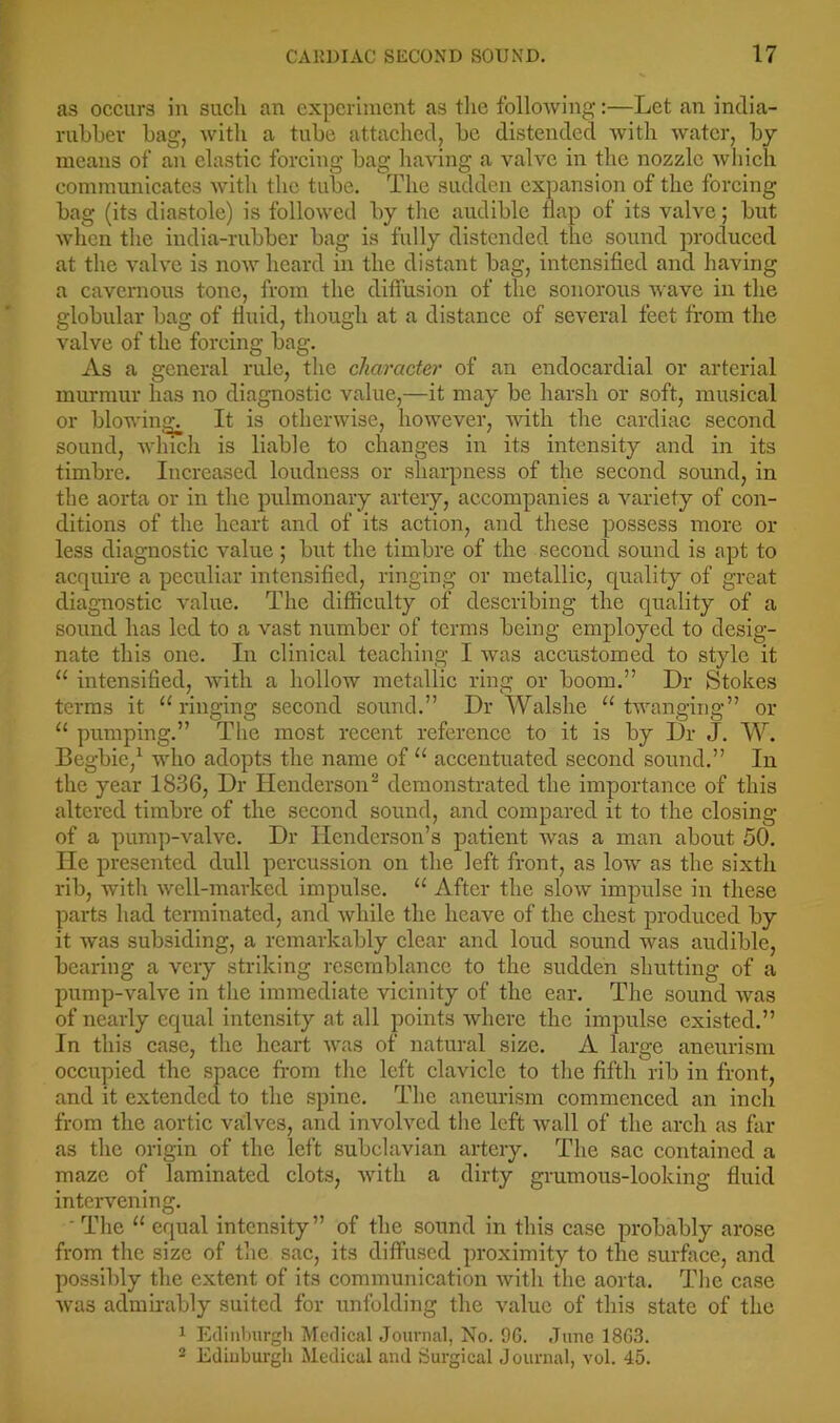 as occurs in such an experiment as tlie following:—Let an india- rubber bag, with a tube attached, be distended with water, bj means of an elastic forcing bag having a valve in the nozzle which communicates with the tube. The sudden expansion of the forcing bag (its diastole) is followed by the andiblc tlap of its valve; but when the india-rubber bag is fully distended the sound produced at the valve is now heard in the distant bag, intensified and having a cavernous tone, from the diffusion of the sonorous wave in the globular bag of fluid, though at a distance of several feet from the valve of the forcing bag. As a general rule, the character of an endocardial or arterial murmur has no diagnostic value,—it may be harsh or soft, musical or blowing: It is otherwise, however, with the cardiac second sound, whicli is liable to changes in its intensity and in its timbre. Increased loudness or sharpness of the second sound, in the aorta or in the pulmonary artery, accompanies a variety of con- ditions of the heart and of its action, and these possess more or less diagnostic value ; but the timbre of the second sound is apt to acquire a peculiar intensified, ringing or metallic, quality of great diagnostic value. The difficulty of describing the quality of a sound has led to a vast number of terms being employed to desig- nate this one. In clinical teaching I was accustomed to style it “ intensified, with a hollow metallic ring or boom.” Dr Stokes terms it “ringing seeond sound.” Dr Walshe “twanging” or “ pumping.” The most recent referenee to it is by Dr J. W. Begbie,^ who adopts the name of “ accentuated seeond sound.” In the year 1836, Dr Henderson^ demonstrated the importance of this altered timbre of the second sound, and compared it to the elosing of a pump-valve. Dr Henderson’s patient was a man about 50. He presented dull percussion on the left front, as low as the sixth rib, witli well-marked impulse. “ After the slow impulse in these parts had terminated, and while the heave of the ehest produeed by it was subsiding, a remarkably clear and loud sound was audible, bearing a very striking resemblance to the sudden shutting of a pump-valve in the immediate vicinity of the ear. Tlie sound was of nearly equal intensity at all points Avhere the impulse existed.” In this case, the heart was of natural size. A large aneiirism occupied the space fi-om the left claviele to the fifth rib in front, and it extended to the spine. The aneurism commeneed an inch from the aortie vailves, and involved the left wall of the areh as far as the origin of the left subclavian artery. The sae contained a maze of laminated clots, with a dirty grumous-looking fluid intervening. ■ The “ equal intensity” of the sound in this case probably arose from the size of tlie sac, its diffused proximity to the surface, and possibly the extejit of its eommunication with the aorta. The ease Avas adnihably suited for unfolding the value of this state of the 1 Ediiiburgli Medical Journal, No. 96. June 1863. ® Ediuburgli Medical and Surgical Journal, vol. 45.