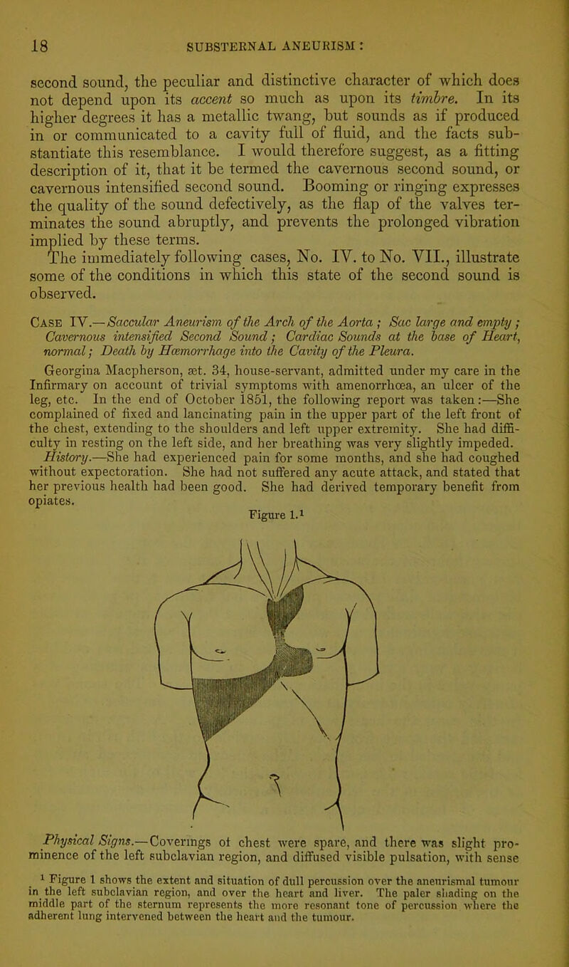 second sound, the peculiar and distinctive character of which does not depend upon its accent so much as upon its timbre. In its higher degrees it has a metallic twang, hut sounds as if produced in or communicated to a cavity full of fluid, and the facts sub- stantiate this resemblance. I would therefore suggest, as a fitting description of it, that it be termed the cavernous second sound, or cavernous intensified second sound. Booming or ringing expresses the quality of the sound defectively, as the flap of the valves ter- minates the sound abruptly, and prevents the prolonged vibration implied by these terms. The immediately following cases. No. IV. to No. VII., illustrate some of the conditions in which this state of the second sound is observed. Case IV.—Saccular Aneurism of the Arch of the Aorta ; Sac large and empty; Cavernous intensified Second Sound; Cardiac Sounds at the base of Heart, normal; Death by Hcemoi-rhage into the Cavity of the Pleura. Georgina Macpherson, ast. 34, house-servant, admitted under my care in the Infirmary on account of trivial symptoms with amenorrhoea, an ulcer of the leg, etc. In the end of October 1851, the following report was taken:—She complained of fixed and lancinating pain in the upper part of the left front of the chest, extending to the shoulders and left upper extremity. She had diflfi- culty in resting on the left side, and her breathing was very slightly impeded. History.—She had experienced pain for some months, and she had coughed without expectoration. She had not suffered any acute attack, and stated that her previous health had been good. She had derived temporary benefit from opiates. Figure l.i Physical Signs.—Coverings of chest were spare, and there was slight pro- minence of the left subclavian region, and diffused visible pulsation, with sense 1 Figure I shows the extent and situation of dull percussion over the anenrismal tumour in^ the left subclavian region, and over the heart and liver. The paler shading on the middle part of the sternum represents the more resonant tone of percussion where the adherent lung intervened between the heart and the tumour.
