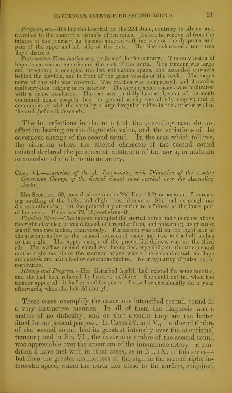 Progress, etc.—lie left the hospital on the 22d June, contrary to advice, and travelled to the country a distance of ten miles. Ucforc he recovered from the fatigue of tlie journey, ho became affected with increase of the dyspnoea, and pain of the upper and left side of the cliest. lie died exhausted after three days’ distress. Post-mortem Examination was performed in the country. The only lesion of importance was an aneurism of tlie arch of the aorta. The tumour was large and irregular; it occupied the left subclavian space, and extended upwards behind the clavicle, and in front of the gi’cat vessels of the neck. The vagus nerve of this side was involved. The tracliea was compressed, and showed a mulberry-like bulging in its interior. The circumjacent tissues were infiltrated with a dense exudation. The sac was partially loculatcd, some of the loculi contained dense coagula, but the general cavity Avas chiefly empty; and it communicated with the aorta by a large irregular orifice in the anterior wall of the arch before it descends. The imperfections in the report of the preceding case do not affect its hearing on tlie diagnostic value, and the variations of the cavernous change of the second sound. In the case which follows, the situation where the altered character of the second sound existed declared the presence of dilatation of the aorta, in addition to aneurism of the innominate artery. Case VI.—Aneurism of the A. Innominata, teiih Dilatation of the Aorta ; Cavernous Change of the Second Sound most marked, over the Ascending Aorta. Mrs Scott, ait. 69, consulted me on the 22d Dec. 1849, on account of increas- ing swelling of the belly, and slight bi’eathlessness. She had no cough nor distress otherwise; but she pointed my attention to a fulness at the loAver part of her neck. Pulse was 72, of good strength. Physical Signs.—The tumour occupied the sternal notch and the space above the right clavicle; it Avas diffused, of irregular form, and pulsating; its greatest length Avas two inches, transversely. Percusssion AA^as dull on the riglit side of the sternum as low as the second intercostal space, and tAvo and a-half inches to the right. The upper margin of the prrecordial dnlness Avas on the third rib. The cardiac second sound Avas intensified, especially on the tumour and on the right margin of the sternum above Avhere the second costal cartilage articulates, and had a holloAV cavernous timbre. No irregularity of pulse, nor of respiration. History and Progress.—Her disturbed health had existed for some months, and she had been relieved by laxative medicine. She could not tell Avhen the tumour appeared; it liacT existed for years. I saAv her occasionally for a year afterwards, when she left Edinburgh. These cases exemplify the cavernous intensified second sound in a very instructive manner. In all of tlicm the diagnosis was a matter of no difficulty, and on that account they are the better fitted for our present purpose. In Cases IV. and V., the altered timbre of the second sound had its greatest intensity over the aneurismal tumour ; and in No. VI., the cavernous timbre of the second sound was appreciable over the aneurism of the innominate artery—a con- dition I have met with in other cases, as in No. IX. of this scries— but from the greater distinctness of the sign in the second right in- tercostal space, Avherc the aorta lies close to the surface, conjoined
