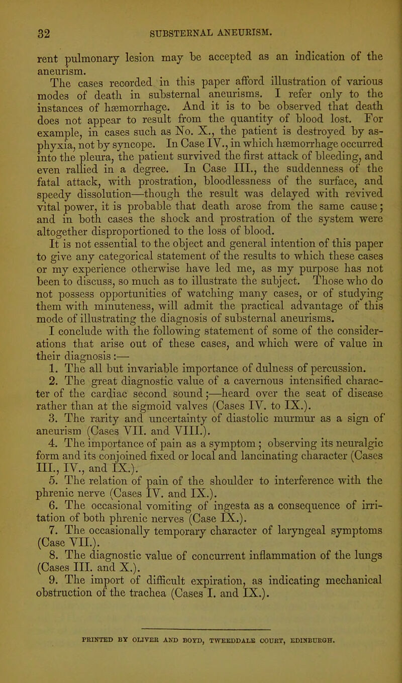 rent pulmonary lesion may be accepted as an indication of the aneurism. The cases recorded in this paper afford illustration of various modes of death in substernal aneurisms. I refer only to the instances of hsemorrhage. And it is to be observed that death does not appear to result from the c[uantity of blood lost. For example, in cases such as No. X., the patient is destroyed by as- phyxia, not by syncope. In Case IV., in which hsemorrhage occurred into the pleura, the patient survived the first attack of bleeding, and even rallied in a degree. In Case III., the suddenness of the fatal attack, with prostration, bloodlessness of the sm*face, and speedy dissolution—though the result was delayed with revived vital power, it is probable that death arose from the same cause; and in both cases the shock and prostration of the system were altogether disproportioned to the loss of blood. It is not essential to the object and general intention of this paper to give any categorical statement of the results to which these cases or my experience otherwise have led me, as my purpose has not been to discuss, so much as to illustrate the subject. Those who do not possess opportunities of watching many cases, or of studying them with minuteness, will admit the practical advantage of this mode of illustrating the diagnosis of substernal aneurisms. I conclude with the following statement of some of the consider- ations that arise out of these cases, and which were of value in their diagnosis:— 1. The all but invariable importanee of dulness of percussion. 2. The great diagnostic value of a cavernous intensified charac- ter of the cardiac second sound;—heard over the seat of disease rather than at the sigmoid valves (Cases IV. to IX.). 3. The rarity and uncertainty of diastolic murmur as a sign of aneurism (Cases VII. and VIII.). 4. The importance of pain as a symptom ; observing its neuralgic form and its conjoined fixed or local and lancinating character (Cases III., IV., and lx.). 5. The relation of pain of the shoulder to interference with the phrenic nerve (Cases IV. and IX.). 6. The occasional vomiting of ingesta as a consequence of irri- tation of both phrenic nerves (Case IX.). 7. The occasionally temporary character of laryngeal symptoms (Case VII.). 8. The diagnostic value of concurrent inflammation of the lungs (Cases III. and X.). 9. The import of difiicult expiration, as indicating mechanical obstruction of the trachea (Cases I. and IX.). PRINTED BY OUVEE AND BOYD, TWEEDDALE COURT, EDINBURGH.