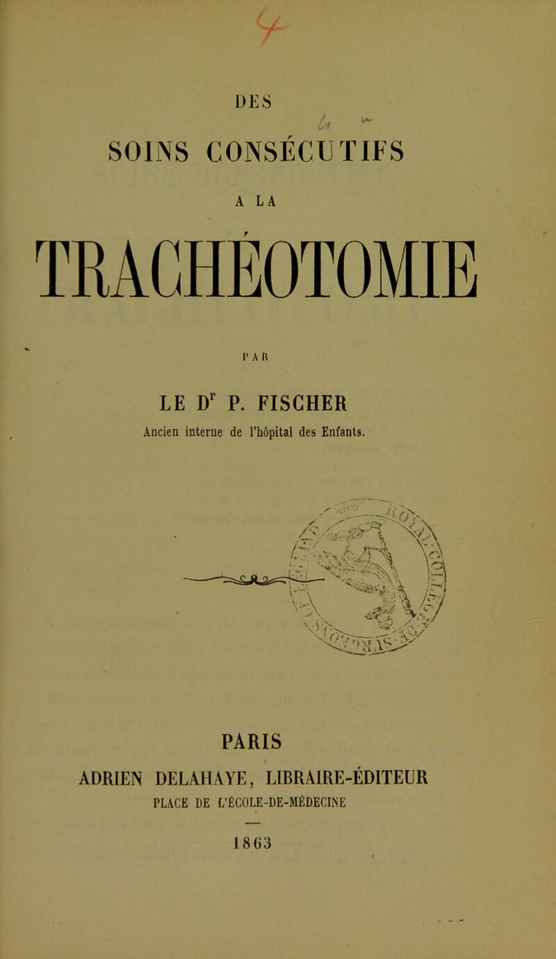 L)l<8 1 SOINS CONSÉCUTIFS A LA LE D*' P. FISCHER Ancien interne de l’hôpital des Enfants. PARIS ADRIEN DELAHAYE, LIBRAIRE-ÉDITEUR PLACE DE L’ÉCOLE-DE-MÉDECINE 1863