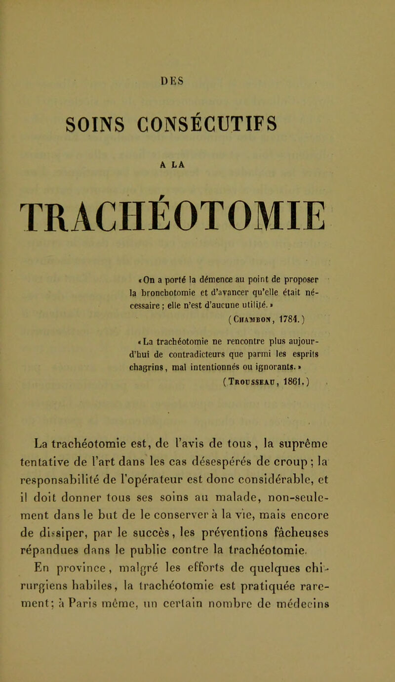 DES SOINS CONSÉCUTIFS A LÀ TRACHÉOTOMIE »On a porté la démence au point de proposer la bronchotomie et d’avancer qu’elle était né- cessaire ; elle n’est d’aucune utilRé. » (ClIAMBON, 1784.) tLa trachéotomie ne rencontre plus aujour- d’hui de contradicteurs que parmi les esprits chagrins, mal intentionnés ou ignorants. » (Troüsseaü, 1861.) La trachéotomie est, de l’avis de tous, la suprême tentative de l’art dans les cas désespérés de croup; la responsabilité de l’opérateur est donc considérable, et il doit donner tous ses soins au malade, non-seule- ment dans le but de le conserver à la vie, mais encore de dissiper, par le succès, les préventions fâcheuses répandues dans le public contre la trachéotomie. En province , malgré les efforts de quelques chi- rurgiens habiles, la trachéotomie est pratiquée rare- ment; à Paris même, un certain nombre de médecins